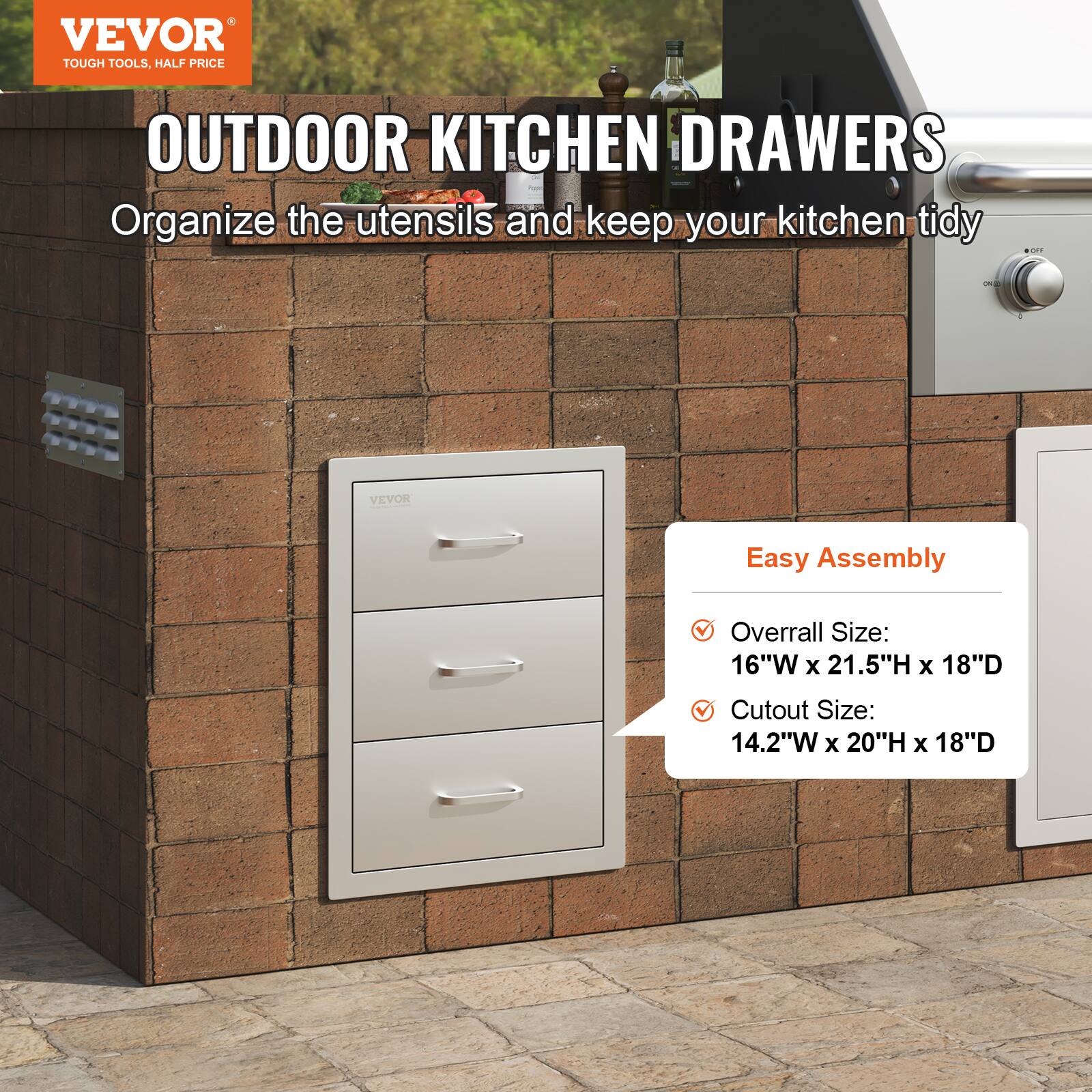 VEVOR  
TOUGH TOOLS, HALF PRICE  

OUTDOOR KITCHEN DRAWERS  
Organize the utensils and keep your kitchen tidy  

Easy Assembly  
- Overall Size: 16"W x 21.5"H x 18"D  
- Cutout Size: 14.2"W x 20"H x 18"D