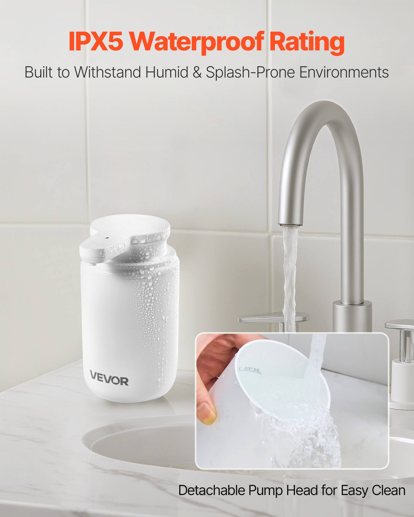 IPX5 Waterproof Rating  
Built to Withstand Humid & Splash-Prone Environments  

VEVOR  

Detachable Pump Head for Easy Clean