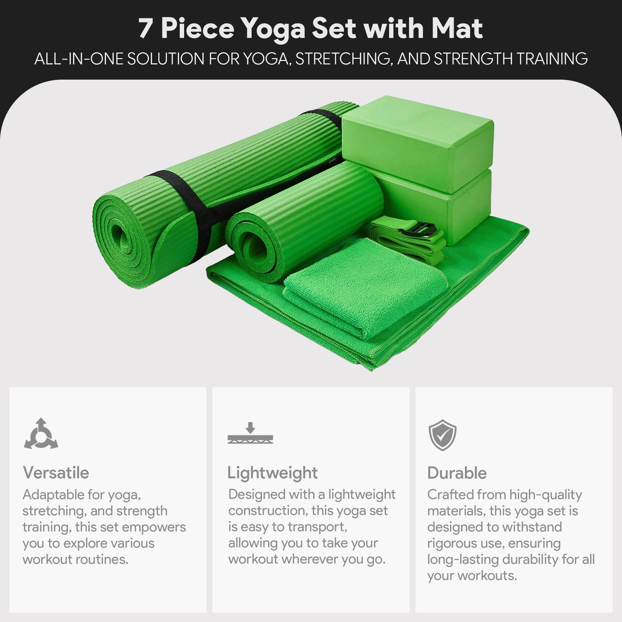 7 Piece Yoga Set with Mat  
ALL-IN-ONE SOLUTION FOR YOGA, STRETCHING, AND STRENGTH TRAINING  

Versatile  
Adaptable for yoga, stretching, and strength training, this set empowers you to explore various workout routines.  

Lightweight  
Designed with a lightweight construction, this yoga set is easy to transport, allowing you to take your workout wherever you go.  

Durable  
Crafted from high-quality materials, this yoga set is designed to withstand rigorous use, ensuring long-lasting durability for all your workouts.