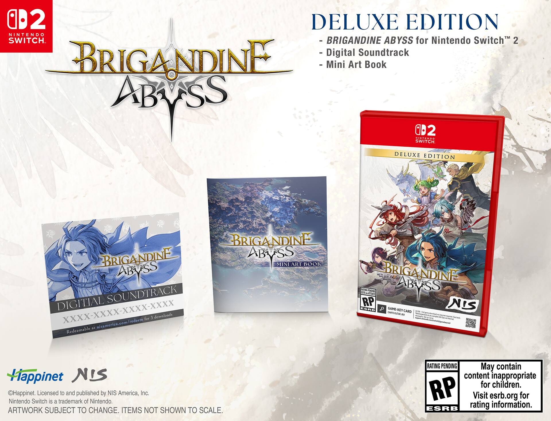 02 DELUXE EDITION NINTENDO™ SWITCH™  
- BRIGANDINE ABYSS for Nintendo Switch™ 2  
- Digital Soundtrack  
- Mini Art Book  

DELUXE EDITION  
- BRIGANDINE ABYSS for Nintendo Switch™ 2  
- Digital Soundtrack  
- Mini Art Book  

XXXX-XXXX-XXXX-XXXX  
misamerica.com/redeem for 3 downloads  

Licensed to and published by NIS America, Inc.  
Nintendo Switch is a trademark of Nintendo.  
ARTWORK SUBJECT TO CHANGE. ITEMS NOT SHOWN TO SCALE.  
RATING PENDING  
May contain content inappropriate for children.  
Visit esrb.org for rating information.  

Happinet  
NIS  

©Happinet. Licensed to and published by NIS America, Inc.  
Nintendo Switch is a trademark of Nintendo.  
ARTWORK SUBJECT TO CHANGE. ITEMS NOT SHOWN TO SCALE.