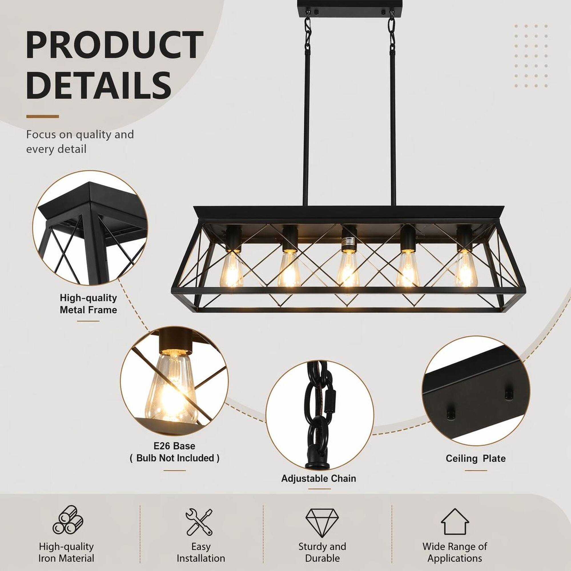 PRODUCT DETAILS
Focus on quality and every detail

- High-quality Metal Frame
- E26 Base (Bulb Not Included)
- Ceiling Plate
- Adjustable Chain
- High-quality Iron Material
- Easy Installation
- Sturdy and Durable
- Wide Range of Applications