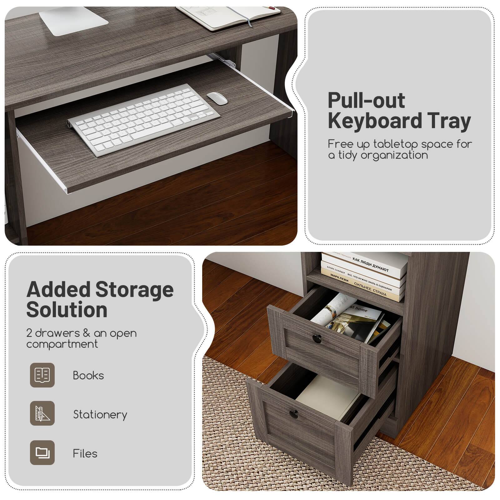 Pull-out Keyboard Tray  
Free up tabletop space for a tidy organization  

Added Storage Solution  
2 drawers & an open compartment  
Books  
Stationery  
Files