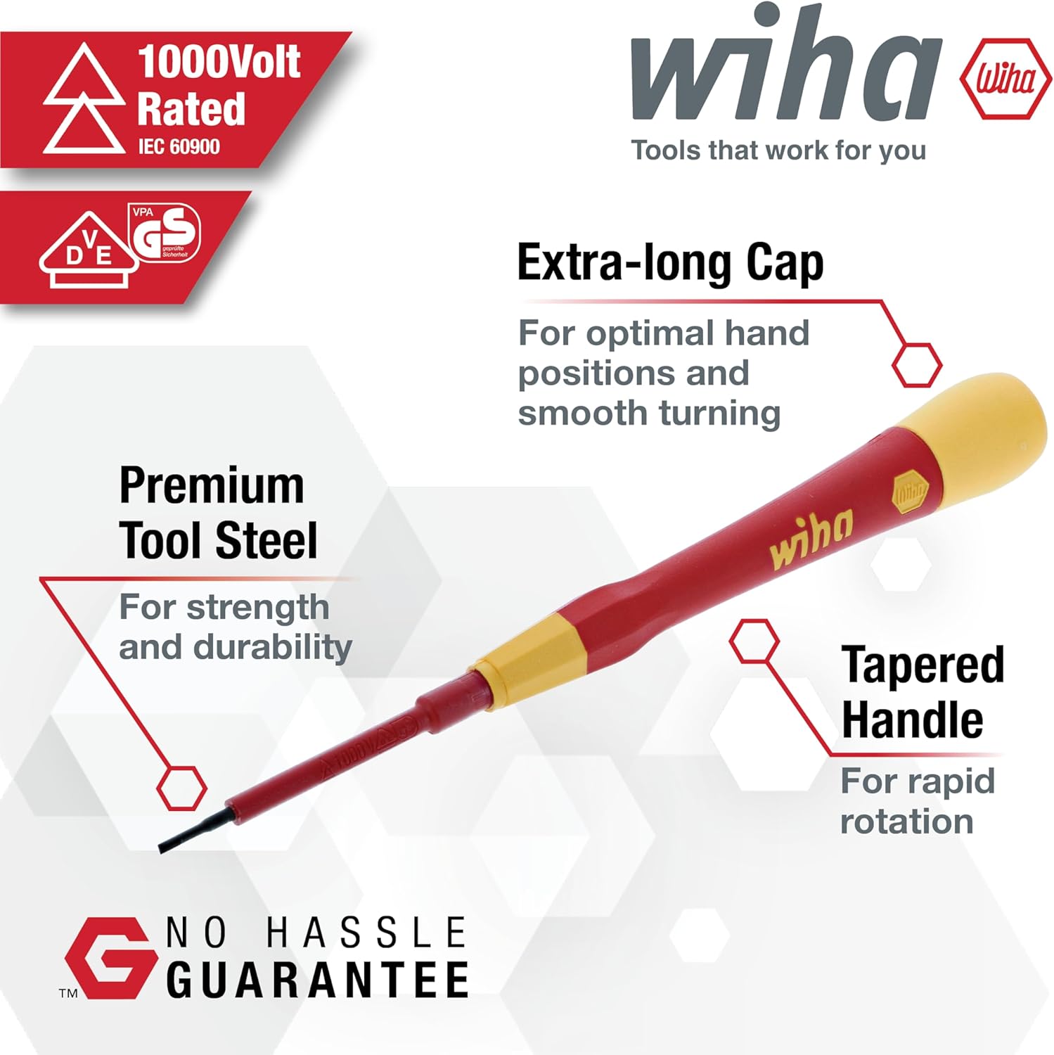1000Volt Rated IEC 60900  
wiha  
Tools that work for you  

Premium Tool Steel  
For strength and durability  

Extra-long Cap  
For optimal hand positions and smooth turning  

Tapered Handle  
For rapid rotation  

NO HASSLE GUARANTEE