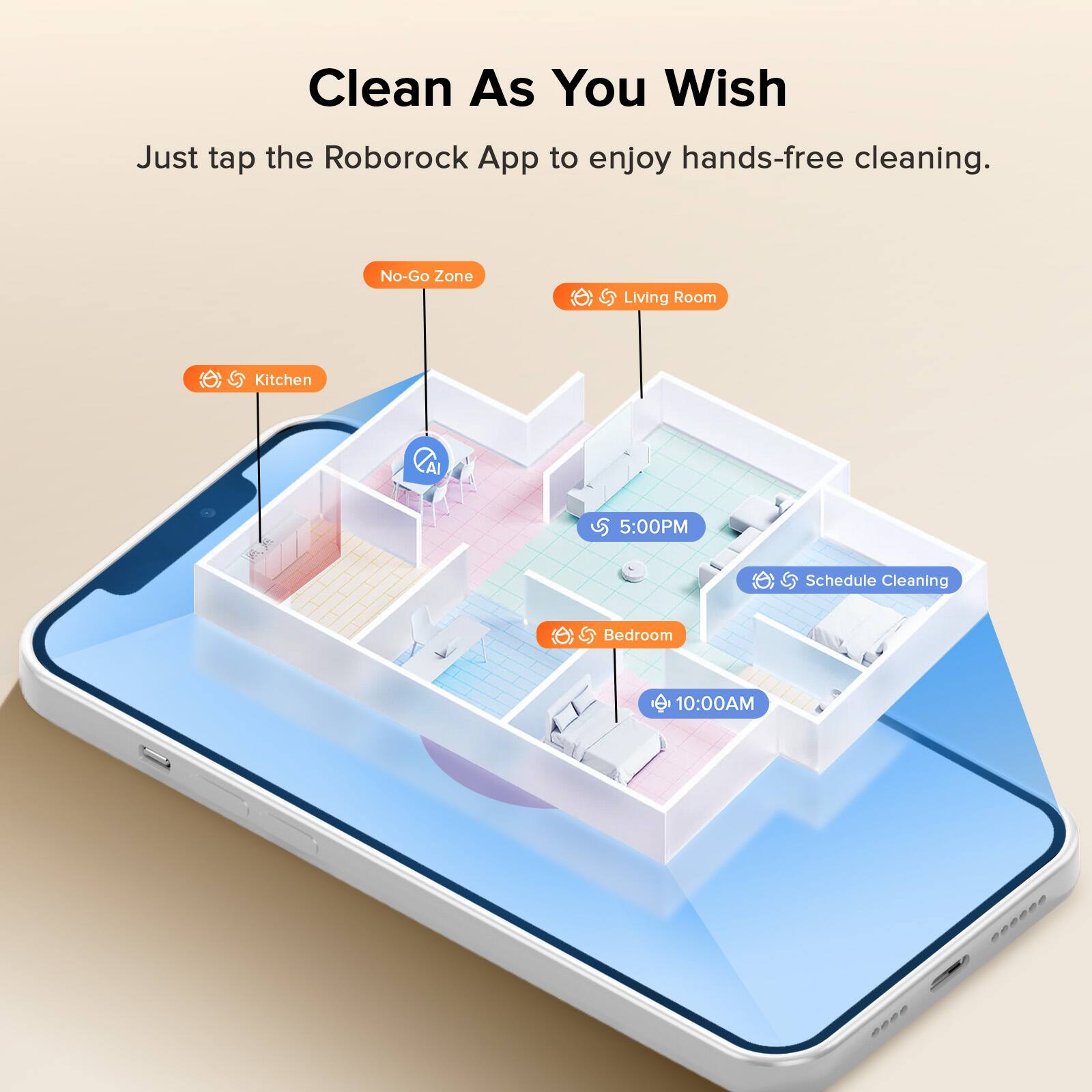 Clean As You Wish  
Just tap the Roborock App to enjoy hands-free cleaning.  

- No-Go Zone  
- Living Room  
- Kitchen  
- Schedule Cleaning  
- Bedroom  

5:00PM  
10:00AM