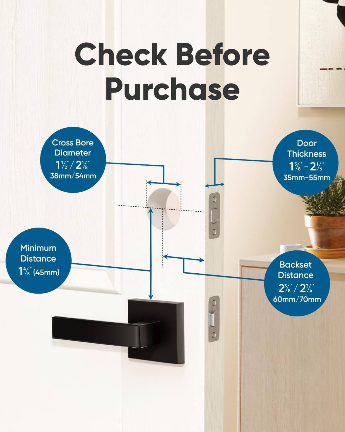 Check Before Purchase

Cross Bore Diameter 1½ / 2½ 38mm/54mm

Door Thickness 1¾ - 2¼ 35mm-55mm

Minimum Distance 1½ (45mm)

Backset Distance 2½ / 2¾ 60mm/70mm
