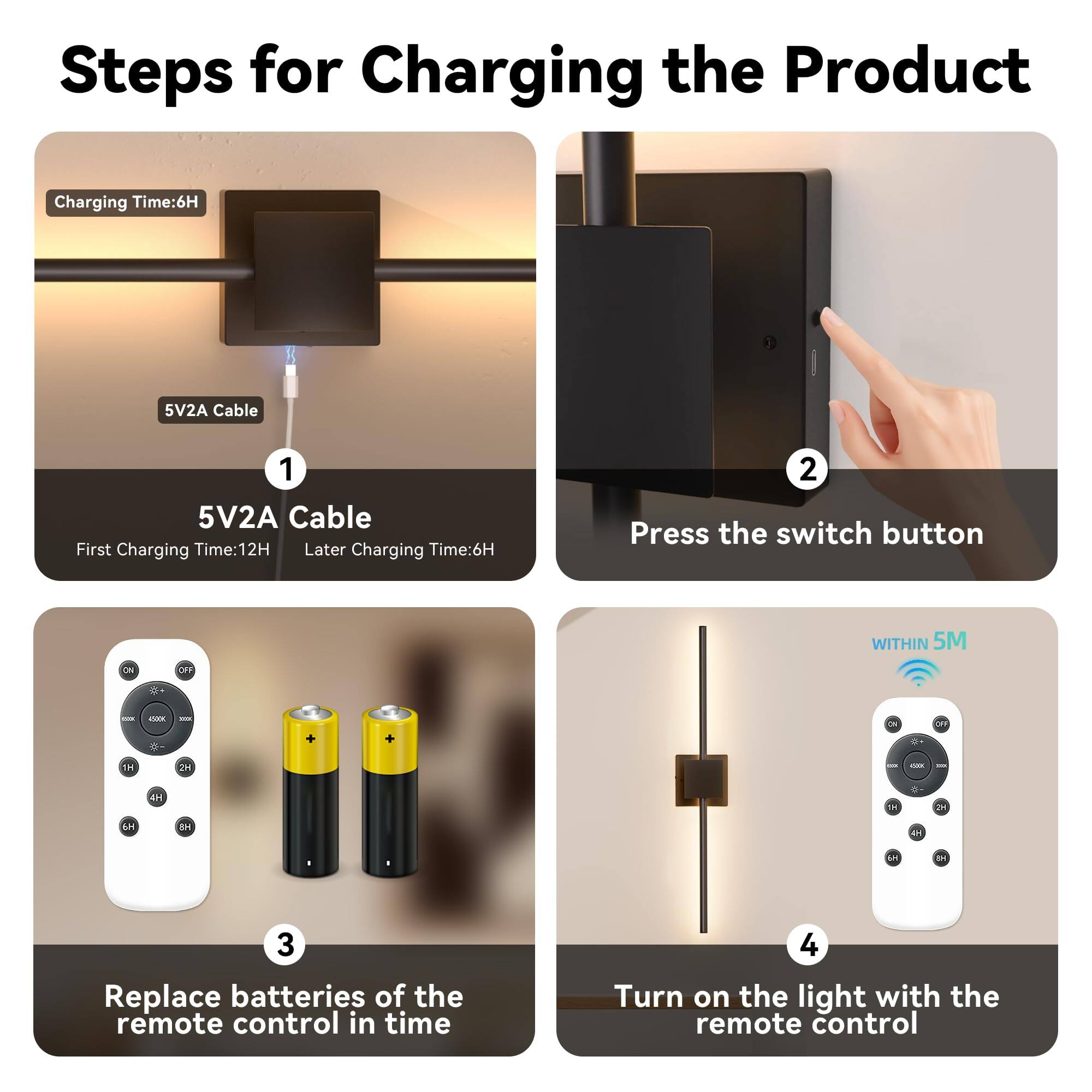 Steps for Charging the Product

1. 5V2A Cable
   - Charging Time: 6H
   - First Charging Time: 12H
   - Later Charging Time: 6H

2. Press the switch button

3. Replace batteries of the remote control in time

4. Turn on the light with the remote control
   - WITHIN 5M