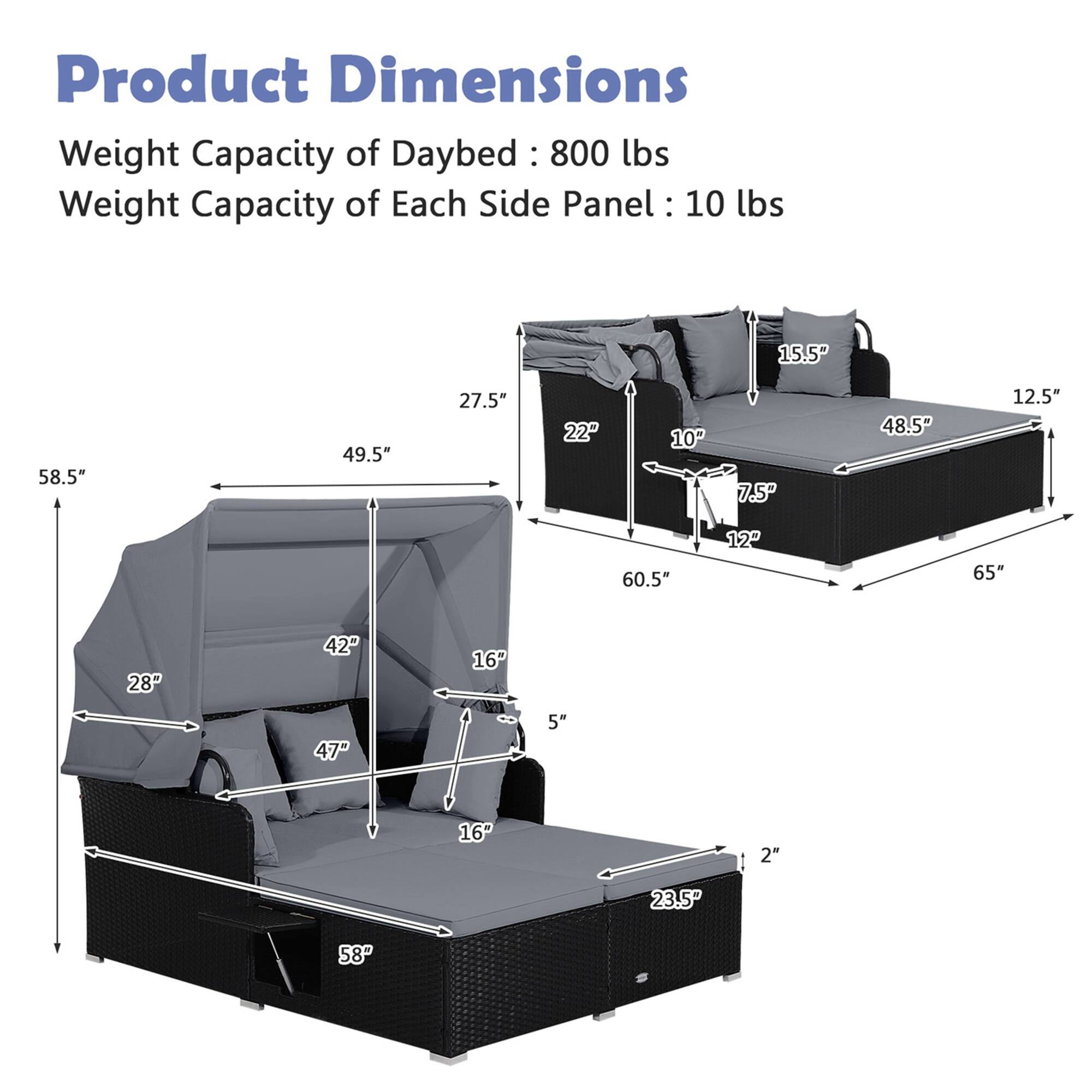 Product Dimensions:

* Weight Capacity of Daybed: 800 lbs
* Weight Capacity of Each Side Panel: 10 lbs

Dimensions:

* 15.5P 58.5" 49.5" 27.5" 22" 10 7.5 48.5" 12.5" 60.5" 12 65"
* 28P 42P 16 47" 5" 16" 2" 23.5P 58