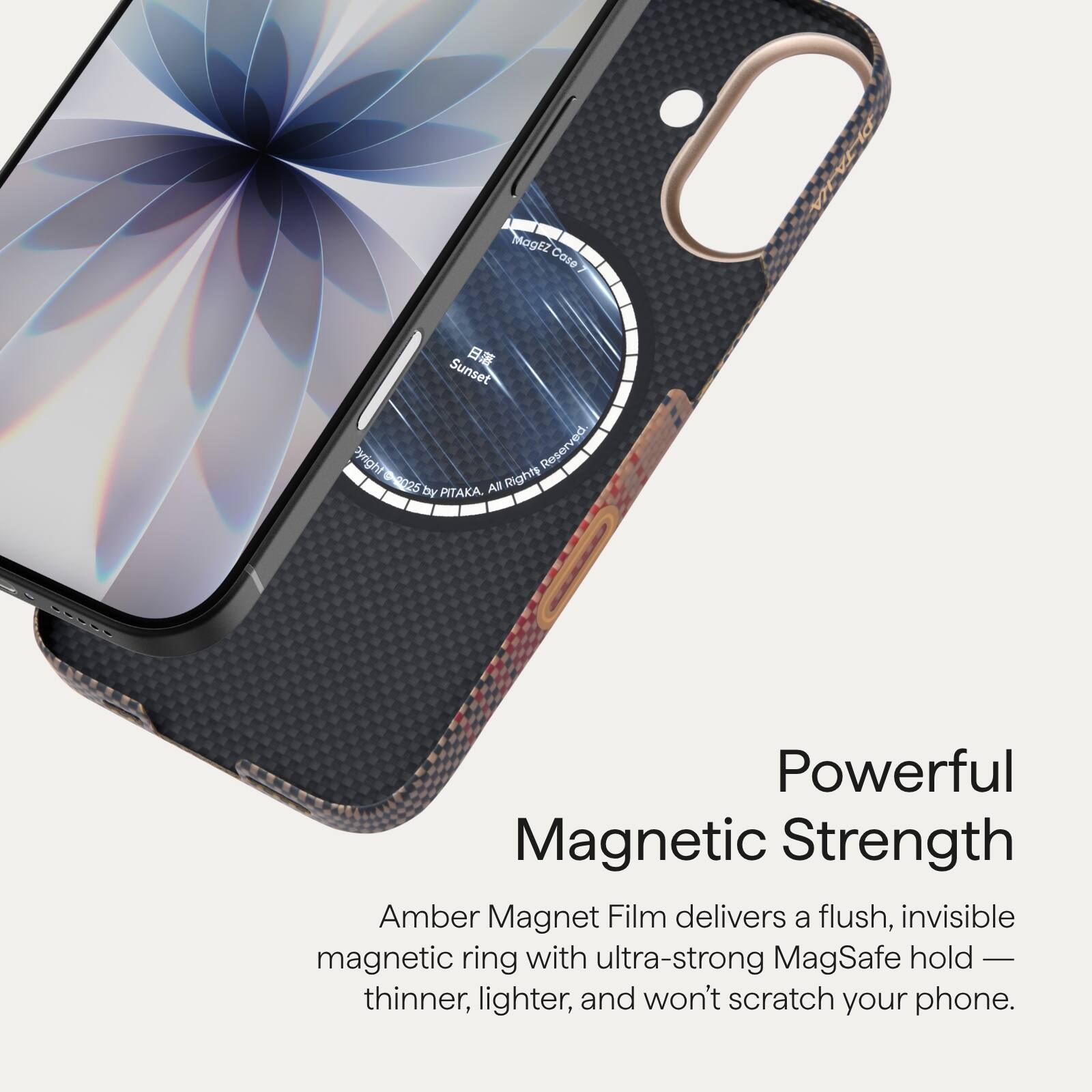 MagEZ Case Sunset  
Copyright Reserved 2025 All Rights by PITAKA.  

Powerful Magnetic Strength  
Amber Magnet Film delivers a flush, invisible magnetic ring with ultra-strong MagSafe hold — thinner, lighter, and won't scratch your phone.