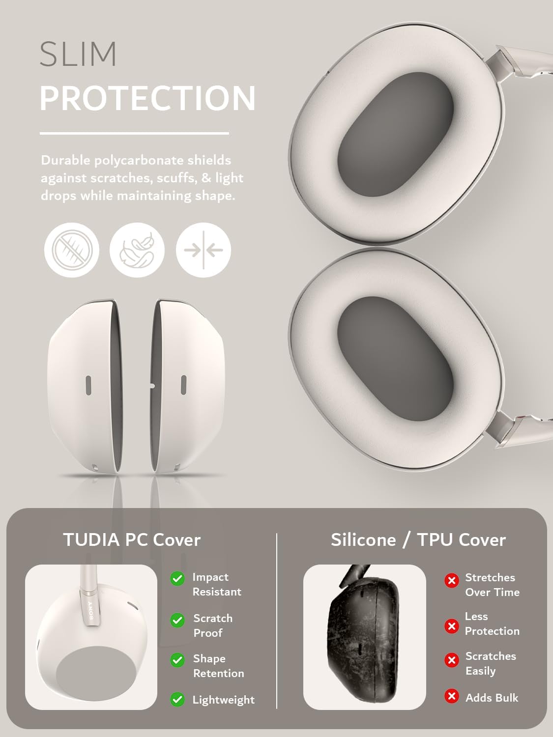 SLIM PROTECTION  
Durable polycarbonate shields against scratches, scuffs, & light drops while maintaining shape.  

TUDIA PC Cover  
- Impact Resistant  
- Scratch Proof  
- Shape Retention  
- Lightweight  

Silicone / TPU Cover  
- Stretches Over Time  
- Less Protection  
- Scratches Easily  
- Adds Bulk