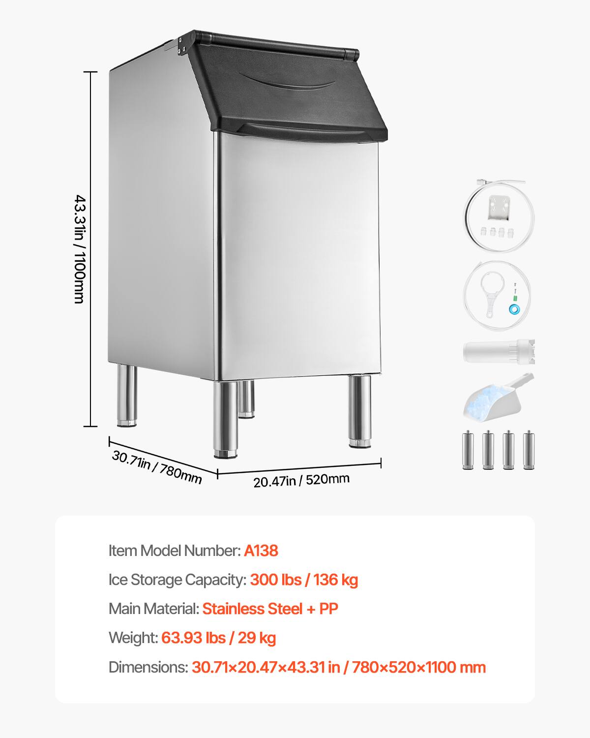 / 43.31in 43.31in/1100mm  
30.71in 780mm  
20.47in 520mm  
Item Model Number: A138  
Ice Storage Capacity: 300 lbs / 136 kg  
Main Material: Stainless Steel + PP  
Weight: 63.93 lbs / 29 kg  
Dimensions: 30.71x20.47x43.31 in/780x520x1100 mm