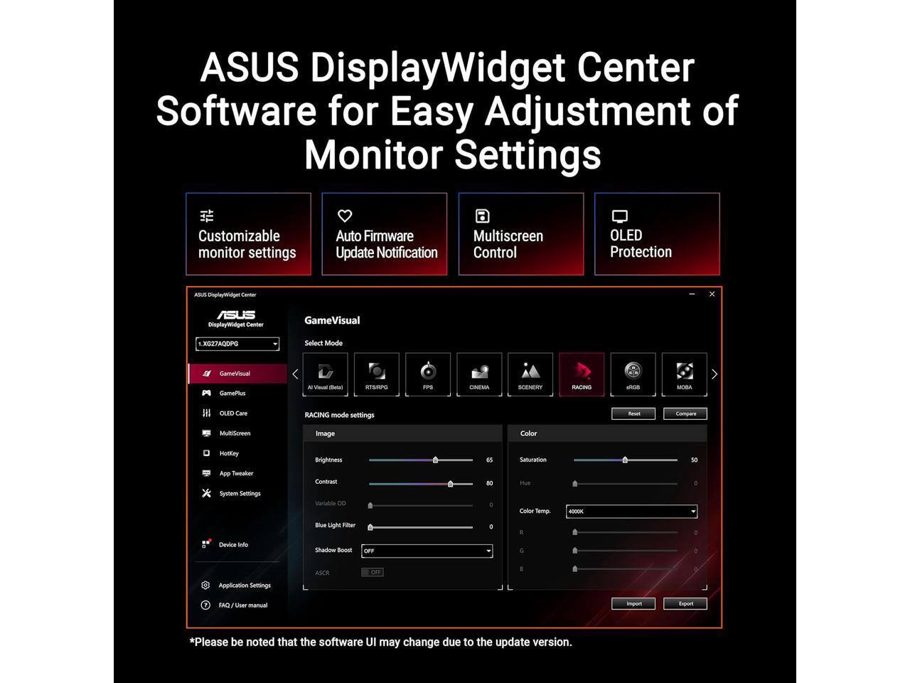 ASUS DisplayWidget Center Software for Easy Adjustment of Monitor Settings

Customizable monitor settings  
Auto Firmware Update Notification  
Multiscreen Control  
OLED Protection  

GameVisual  
Select Mode  
- AI Visual (Detail)  
- RTS/RPG  
- FPS  
- CINEMA  
- SCENERY  
- RACING  

RACING mode settings  
Image  
- Brightness  
- Contrast  
- Variable DD  
- Blue Light Filter  
- Shadow Boost  
- ASCR  

Color  
- Saturation  
- Hue  
- Color Temp.  
- R  
- G  
- B  

OLED Care  
- RACING  
- MOBA  

System Settings  
- Contrast  
- Variable DD  
- Color Temp.  
- Blue Light Filter  
- Device Info  
- Application Settings  
- FAQ / User manual  

*Please be noted that the software UI may change due to the update version.