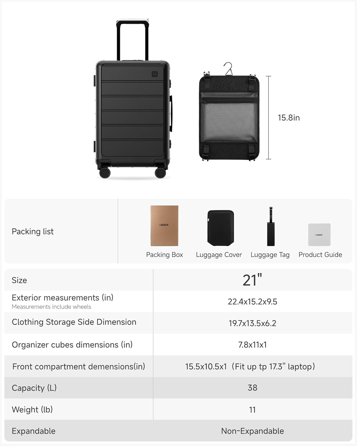 15.8in Packing list  
LUSEE Packing Box  
Luggage Cover  
Luggage Tag  
Product Guide  

Size  
Exterior measurements (in)  
Measurements include wheels  
21"  
22.4x15.2x9.5  

Clothing Storage Side Dimension  
19.7x13.5x6.2  

Organizer cubes dimensions (in)  
7.8x11x1  

Front compartment dimensions (in)  
15.5x10.5x1 (Fit up to 17.3" laptop)  

Capacity (L)  
38  

Weight (lb)  
11  

Expandable  
Non-Expandable