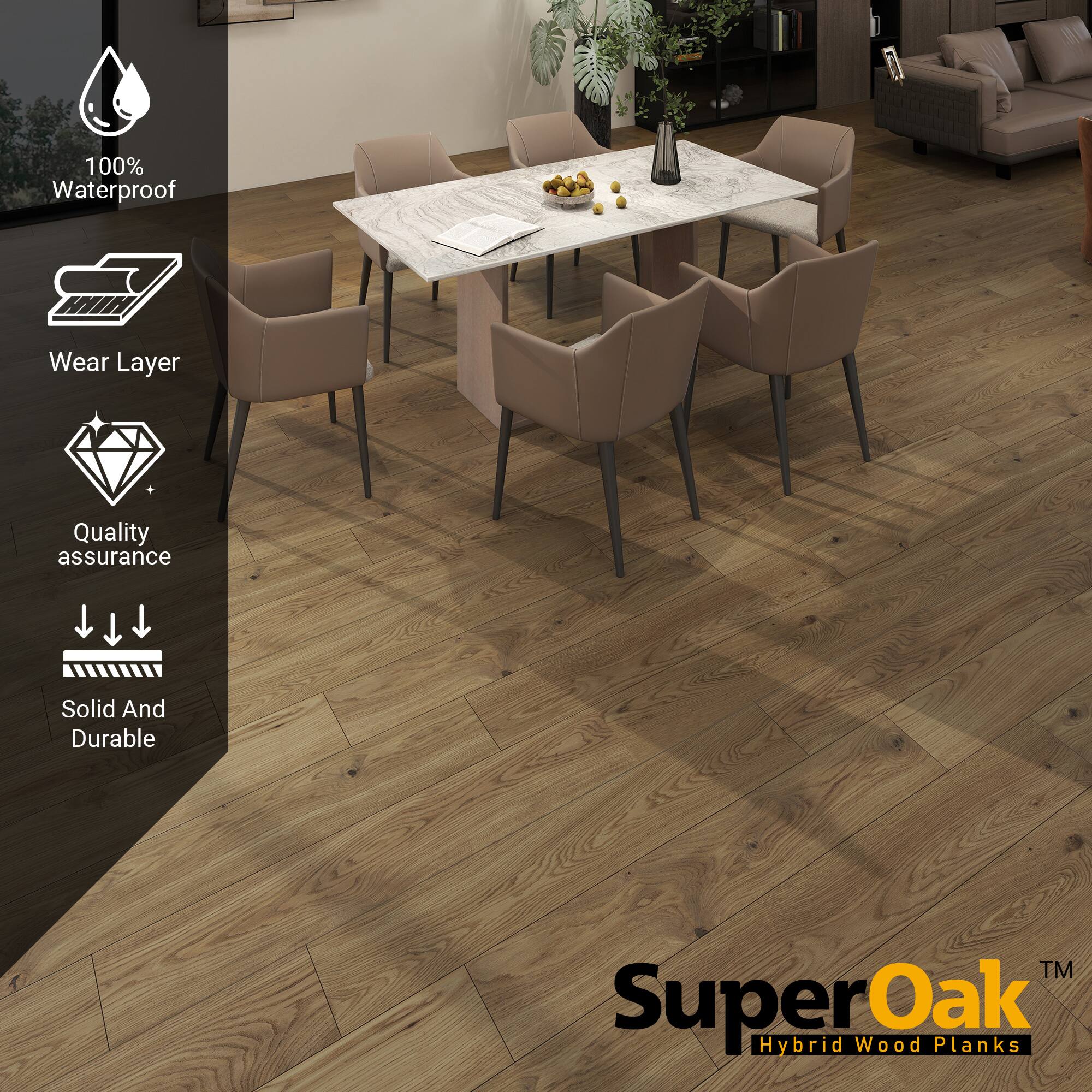 100% Waterproof  
Wear Layer  
Quality assurance  
Solid And Durable  

SuperOak  
Hybrid Wood Planks