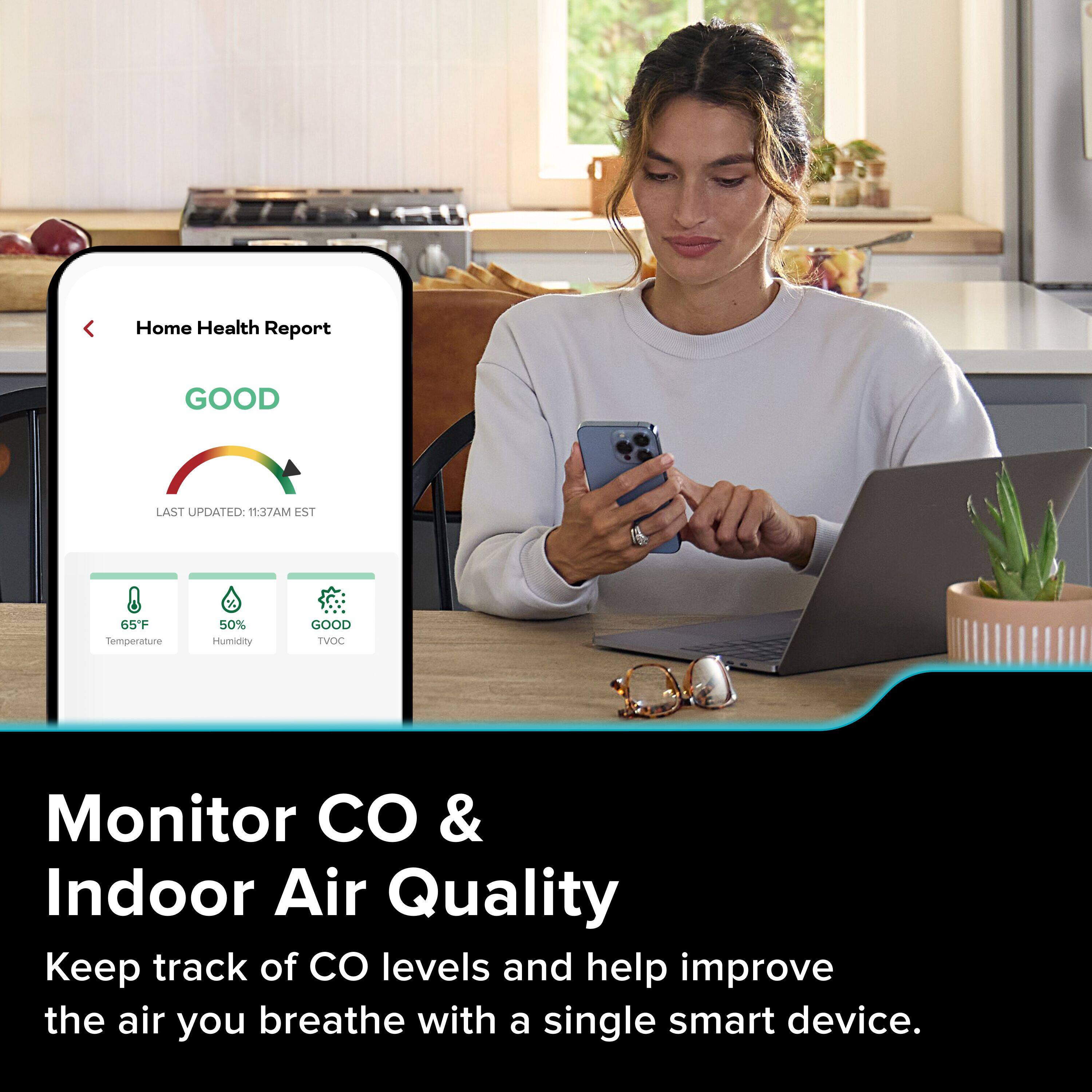 Home Health Report  
GOOD  
LAST UPDATED: 11:37AM EST  

65°F Temperature  
50% Humidity  
GOOD TVOC  

Monitor CO & Indoor Air Quality  
Keep track of CO levels and help improve the air you breathe with a single smart device.