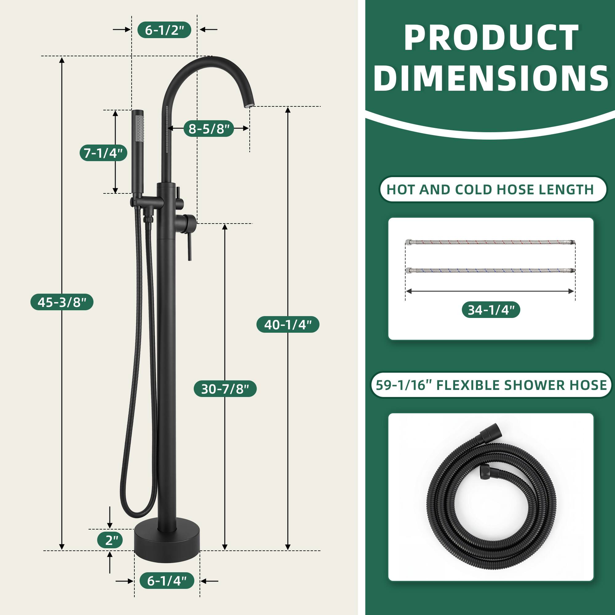 PRODUCT DIMENSIONS  
6-1/2"  
8-5/8"  
7-1/4"  
45-3/8"  
40-1/4"  
30-7/8"  
2"  
6-1/4"  

HOT AND COLD HOSE LENGTH  
34-1/4"  

59-1/16" FLEXIBLE SHOWER HOSE