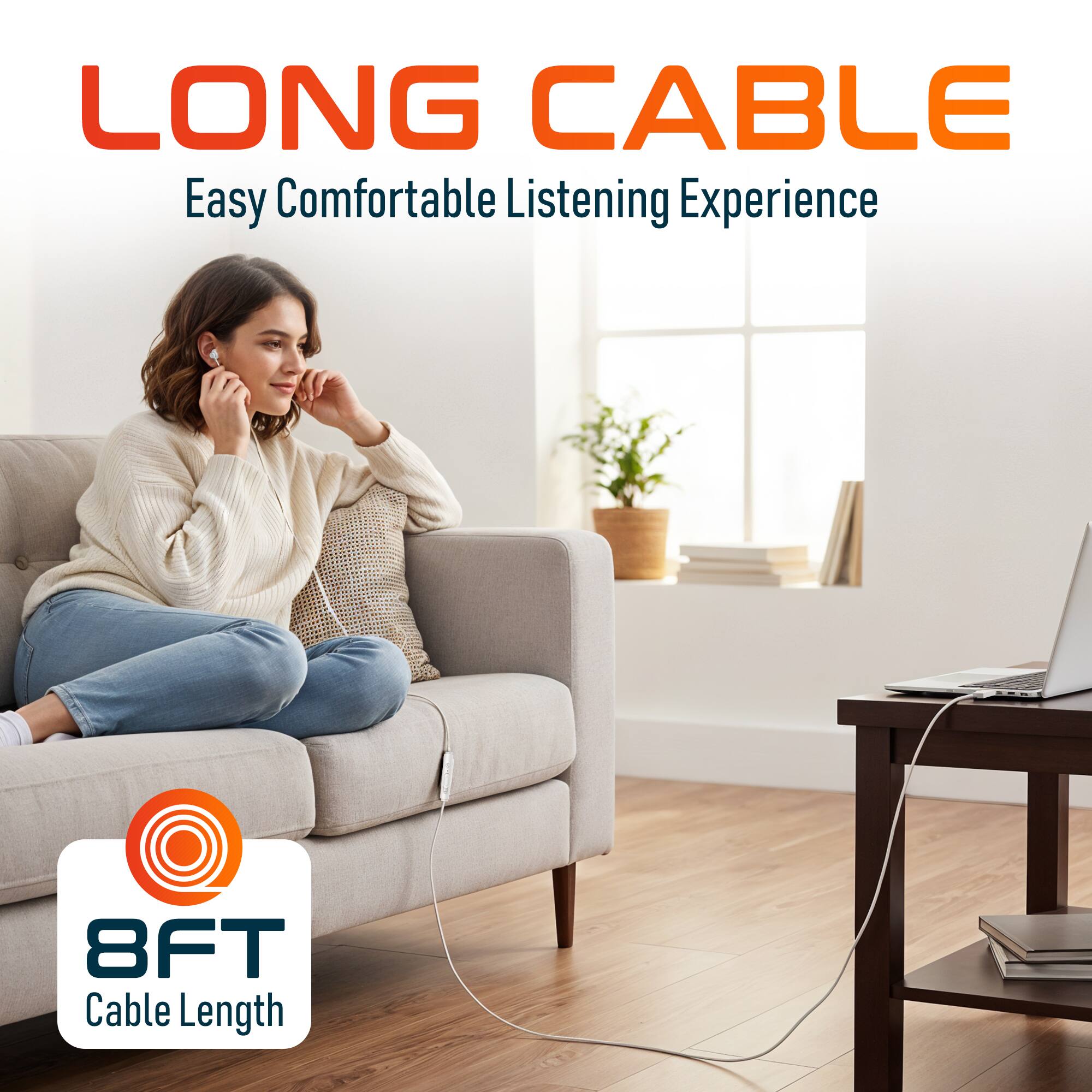 LONG CABLE  
Easy Comfortable Listening Experience  
8FT Cable Length