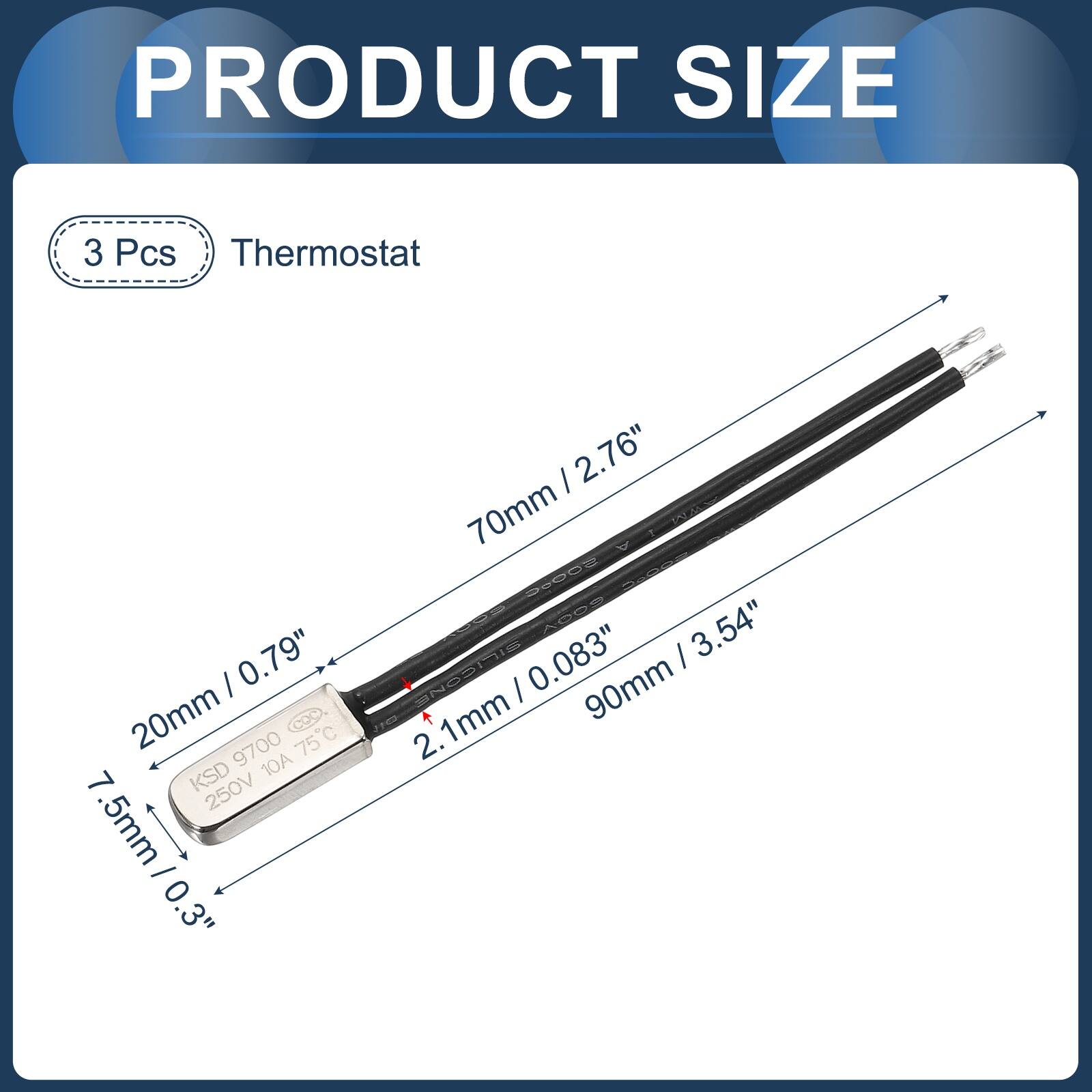 PRODUCT SIZE

3 Pcs Thermostat

- 20mm / 0.79"
- 7.5mm / 0.3"
- 70mm / 2.76"
- 90mm / 3.54"
- 2.1mm / 0.083"
- 1mm

KSD 9700 75C
250V 10A