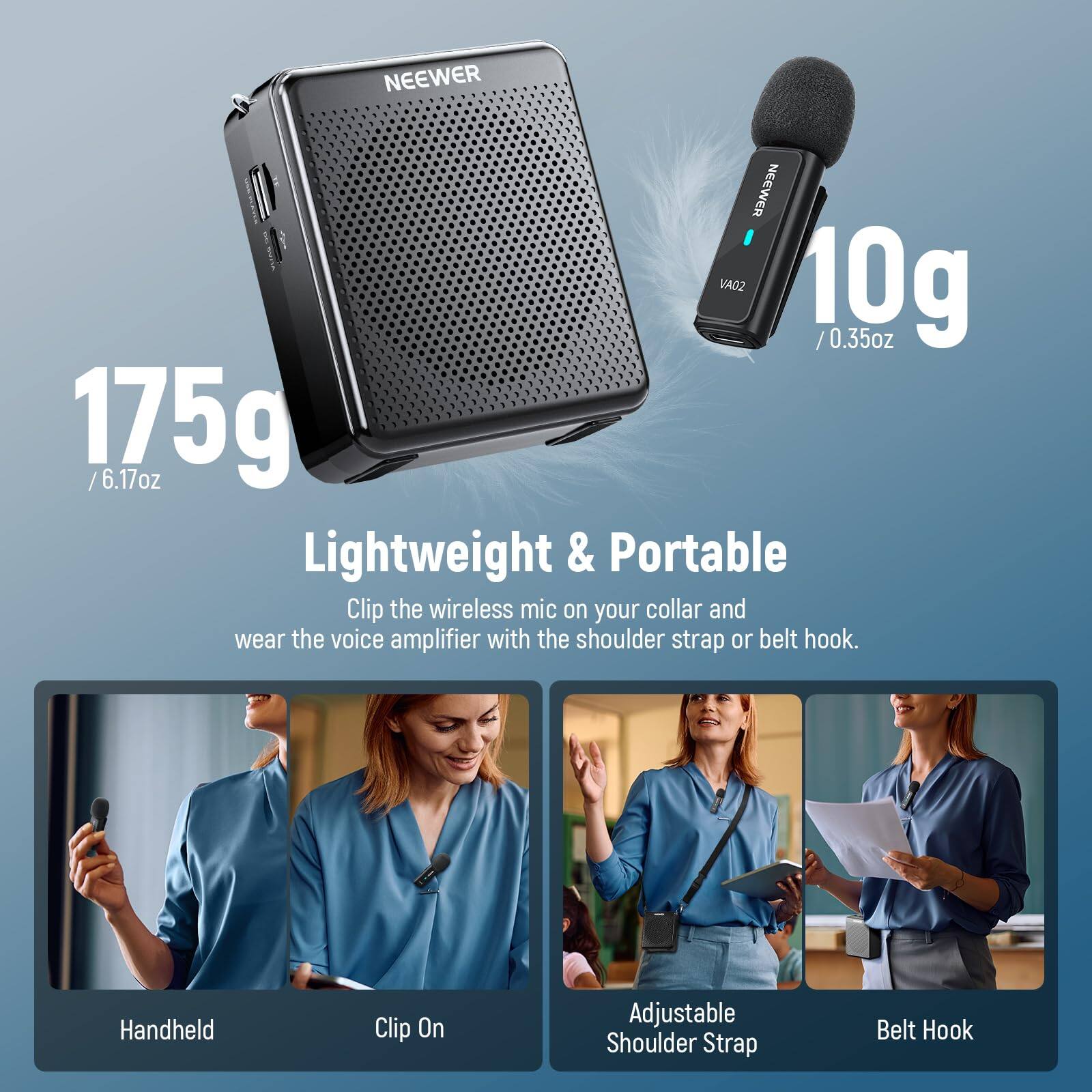 NEEWER VA02  
10g / 0.35oz  
175g / 6.17oz  

Lightweight & Portable  

Clip the wireless mic on your collar and wear the voice amplifier with the shoulder strap or belt hook.  

- Handheld  
- Clip On  
- Adjustable Shoulder Strap  
- Belt Hook