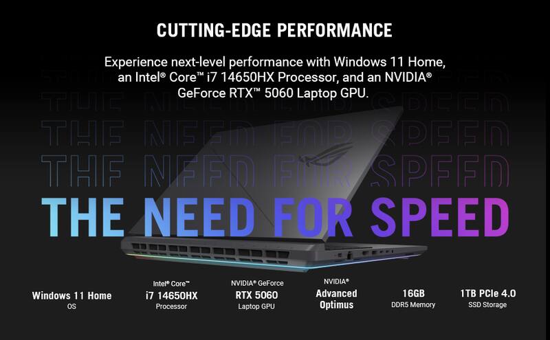 CUTTING-EDGE PERFORMANCE

Experience next-level performance with Windows 11 Home, an Intel® Core™ i7 14650HX Processor, and an NVIDIA® GeForce RTX™ 5060 Laptop GPU.

THE NEED FOR SPEED

Windows 11 Home OS
Intel® Core™ i7 14650HX Processor
NVIDIA® GeForce RTX™ 5060 Laptop GPU
NVIDIA® Advanced Optimus
16GB DDR5 Memory
1TB PCIe 4.0 SSD Storage