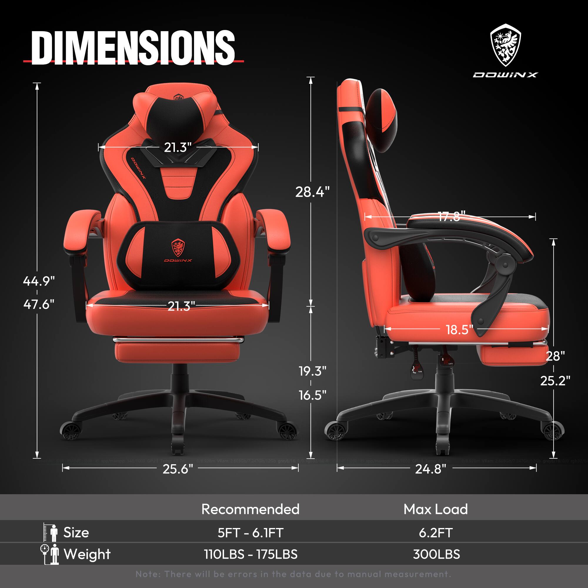 DIMENSIONS  
- Height: 44.9"  
- Width: 47.6"  
- Depth: 25.6"  
- Seat Height: 18.5"  
- Seat Width: 21.3"  
- Back Height: 28.4"  
- Armrest Height: 21.3"  
- Armrest Width: 19.3"  
- Base Width: 24.8"  
- Base Depth: 25.2"  

Recommended Max Load  
- Size: 5FT - 6.1FT  
- Weight: 110LBS - 175LBS  
- Max Load: 300LBS  

Note: There will be errors in the data due to manual measurement.