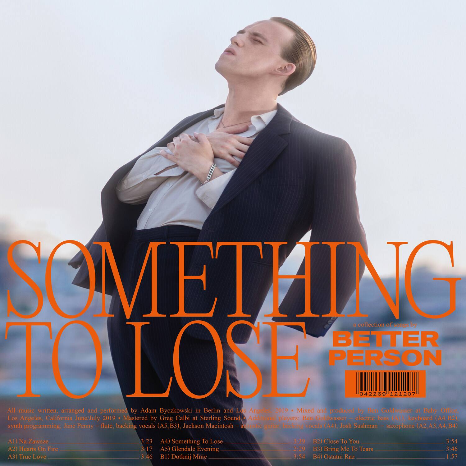 **SOMETHING TO LOSE**  
a collection of songs by  
**BETTER PERSON**

All music written, arranged and performed by Adam Byczkowski in Berlin and Los Angeles, 2019  
Mixed and produced by Ben Goldwasser at Baby Othee, Los Angeles, California  
Mastered by Greg Calbi at Sterling Sound  
Additional players:  
Ben Goldwasser – electric bass (A1), keyboard (A4, B2), synth programming  
Jane Penny – flute, backing vocals (A5, B3)  
Jackson Macintosh – acoustic guitar, backing vocals (A4)  
Josh Sushman – saxophone (A2, A3, A4, B4)  

**AD Na Zawsze**  
3:23  
A4) Something to Lose 3:39  
B2) Close To You 3:54  
A2) Hearts On Fire 3:17  
A5) Glendale Evening 2:29  
B3) Bring Me to Tears 3:46  
A3) True Love 3:46  
B1) Dotknij Mnie 3:54  
B4) Ostatni Raz
