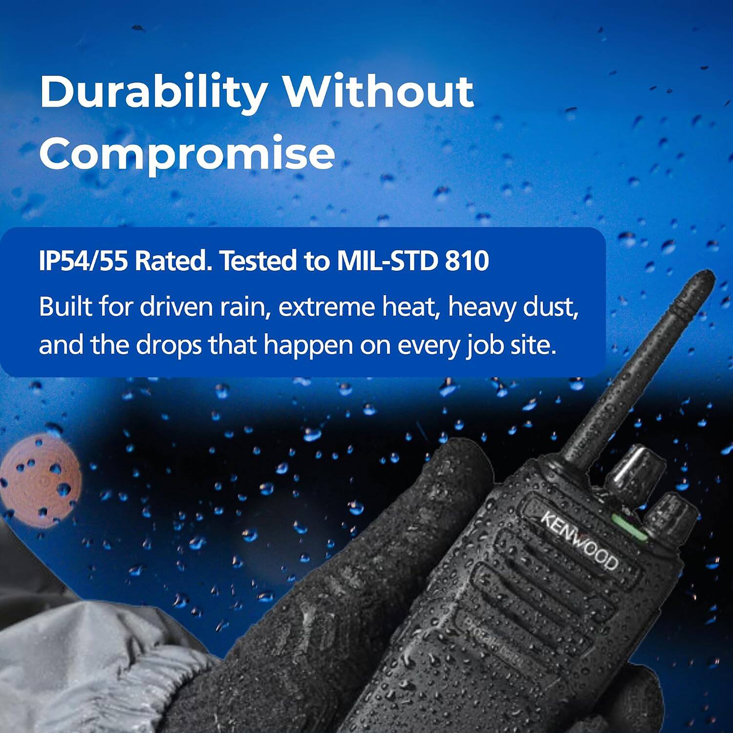 Durability Without Compromise

IP54/55 Rated. Tested to MIL-STD 810

Built for driven rain, extreme heat, heavy dust, and the drops that happen on every job site.

KENWOOD