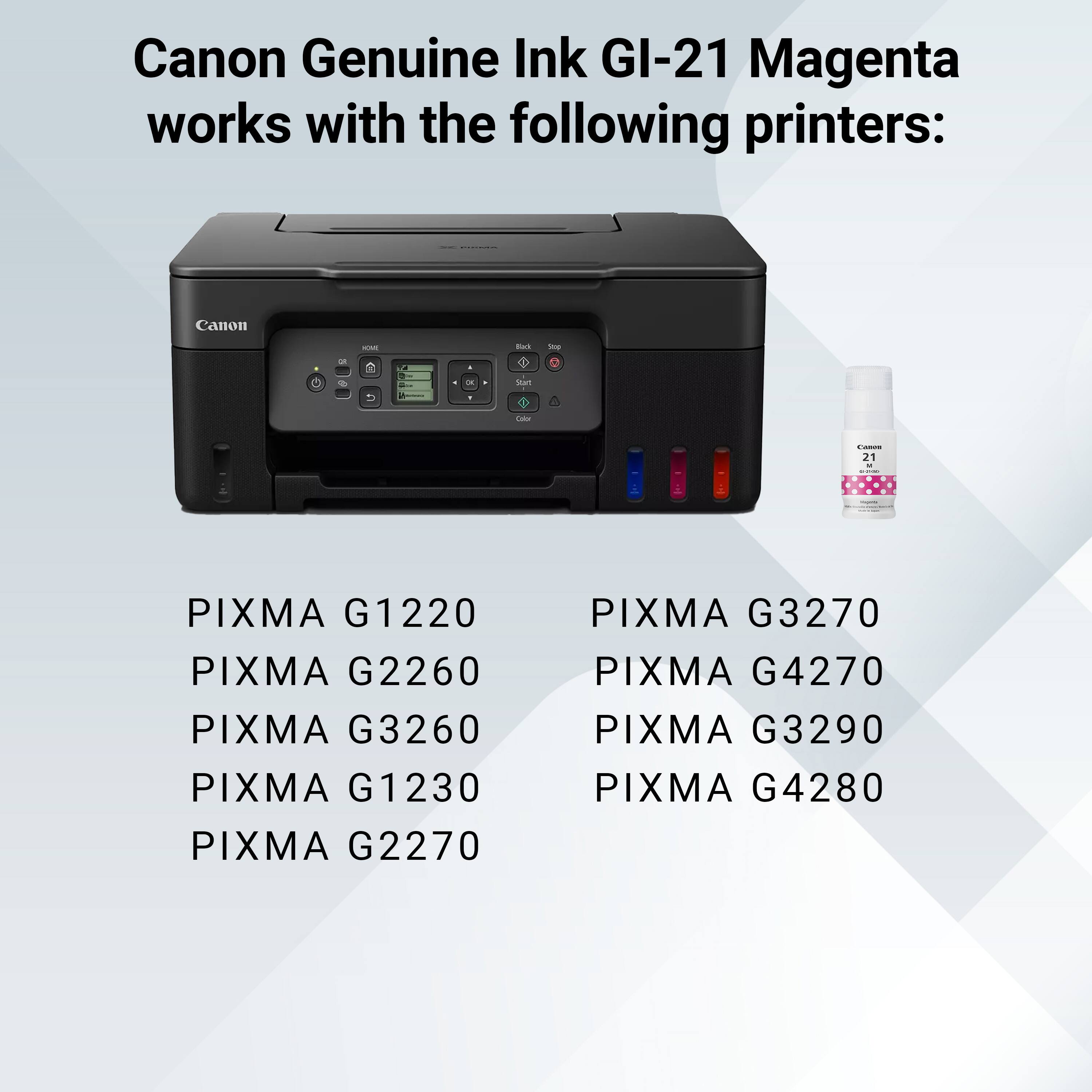 Canon Genuine Ink GI-21 Magenta works with the following printers:

- PIXMA G1220
- PIXMA G2260
- PIXMA G3260
- PIXMA G1230
- PIXMA G2270
- PIXMA G3270
- PIXMA G4270
- PIXMA G3290
- PIXMA G4280
