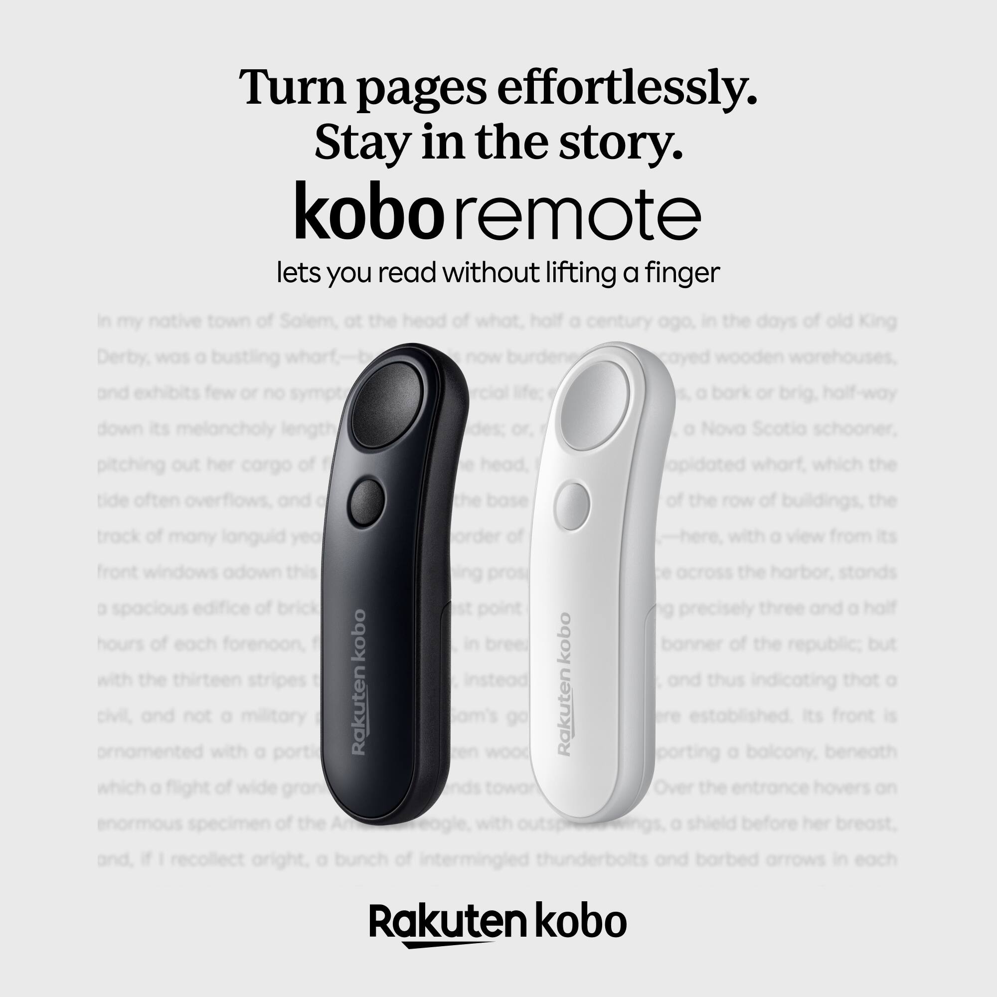Turn pages effortlessly.  
Stay in the story.  

kobo remote  
lets you read without lifting a finger  

In my native town of Solem, at the head of what, half a century ago, in the days of old King Derby, was a bustling wharf—now wooden warehouses, and exhibits few or no symptoms of a bark or brig, half-way down its melancholy length a Nova Scotia schooner, pitching out her cargo of head. Aided wharf, which the tide often overflows, and of the row of buildings, the track of many languid years, here, with a view from its front windows adown this across the harbor, stands a spacious edifice of brick precisely three and a half hours of each forenoon, with the thirteen stripes and thus indicating that a civil, ornamented with a portico, its front is porting a balcony, beneath which a flight of wide granite steps to the entrance hovers on enormous of the before her breast, and, if I recollect aright, a bunch of intermingled thunderbolts and barbed arrows in each  

Rakuten kobo