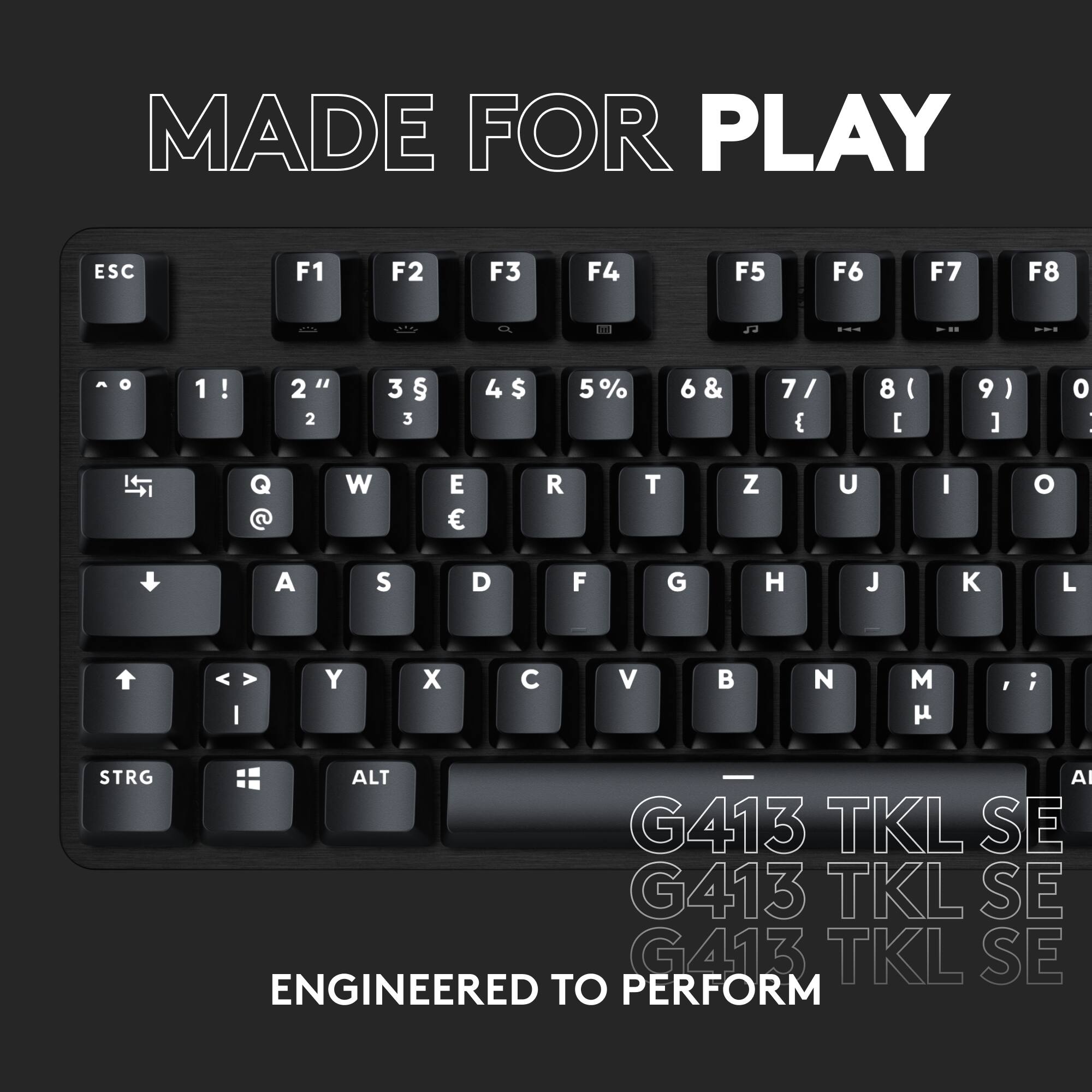 Made for Play:

ESC: F1 F2 F3 F4 F5 F6 F7 F8
1 ! 2 " 2 3  3 4 $ 5 % 6 & 7 / { 8 ( [ 9 ) ] 0 |
Q @ W E R T Z U I O A S D F G H J K L I Y X C V B N M , ;
STRG ALT AI G413 TKL SE G413 TKL SE G413 TKL SE
ENGINEERED TO PERFORM