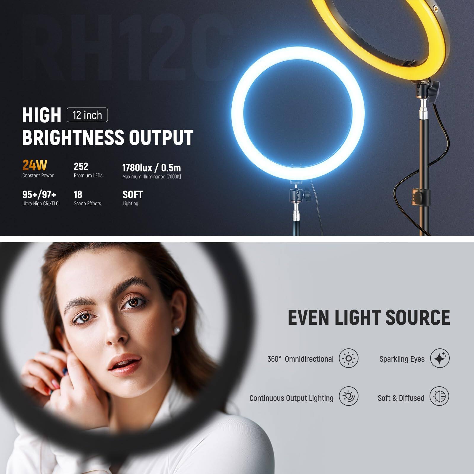 RH120  
HIGH 12 inch BRIGHTNESS OUTPUT  
24W Constant Power  
252 Premium LEDs  
1780lux / 0.5m Maximum Illuminance [7000K]  
95+/97+ Ultra High CRI/TLCI  
18 Scene Effects  
SOFT Lighting  
EVEN LIGHT SOURCE  
360 Omnidirectional  
Sparkling Eyes  
Continuous Output Lighting  
Soft & Diffused