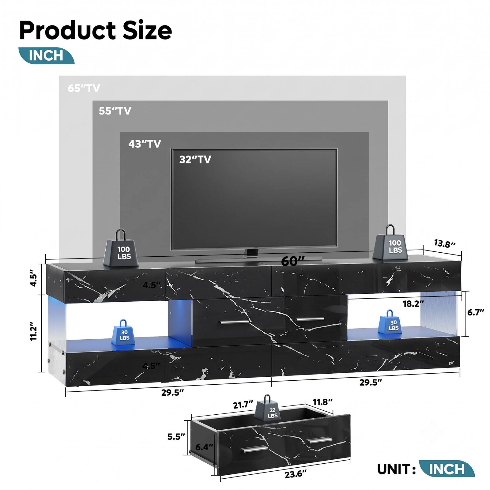 Product Size  
INCH

65" TV  
55" TV  
43" TV  
32" TV

4.5"  
11.2"  
100 LBS  
30 LBS  
4.5"  
4.5"  
60"  
100  
13.8"  
18.2"  
6.7"  
30 LBS  
29.5"  
21.7"  
22 LBS  
11.8"  
29.5"  
5.5"  
6.4"  
23.6"  

UNIT: INCH