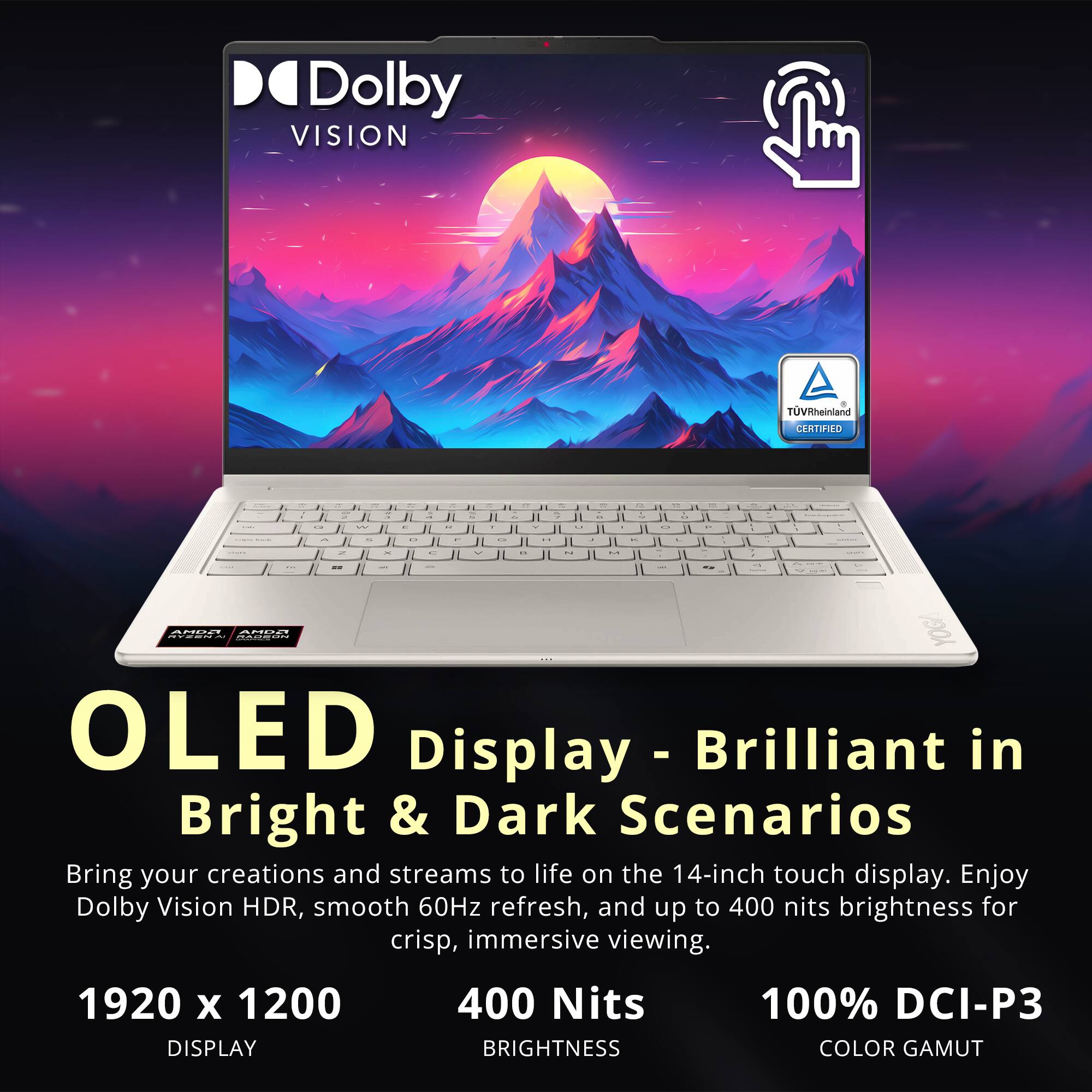 Dolby VISION  
TUVRheinland CERTIFIED  

OLED Display - Brilliant in Bright & Dark Scenarios  
Bring your creations and streams to life on the 14-inch touch display. Enjoy Dolby Vision HDR, smooth 60Hz refresh, and up to 400 nits brightness for crisp, immersive viewing.  

1920 x 1200 DISPLAY  
400 Nits BRIGHTNESS  
100% DCI-P3 COLOR GAMUT