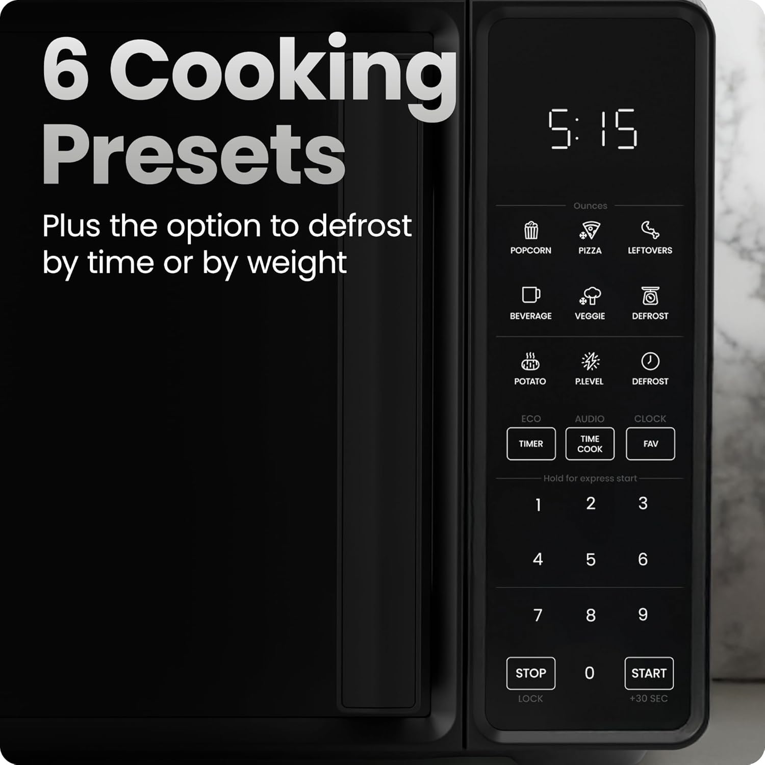 6 Cooking Presets  
Plus the option to defrost by time or by weight  

Ounces  
- POPCORN  
- PIZZA  
- LEFTOVERS  
- BEVERAGE  
- VEGGIE  
- DEFROST  
- POTATO  
- PLEVEL  
- DEFROST  

ECO  
AUDIO  
CLOCK  
TIMER  
TIME COOK  
FAV  

Hold for express start  
1 2 3  
4 5 6  
7 8 9  

STOP LOCK  
0  
START +30 SEC