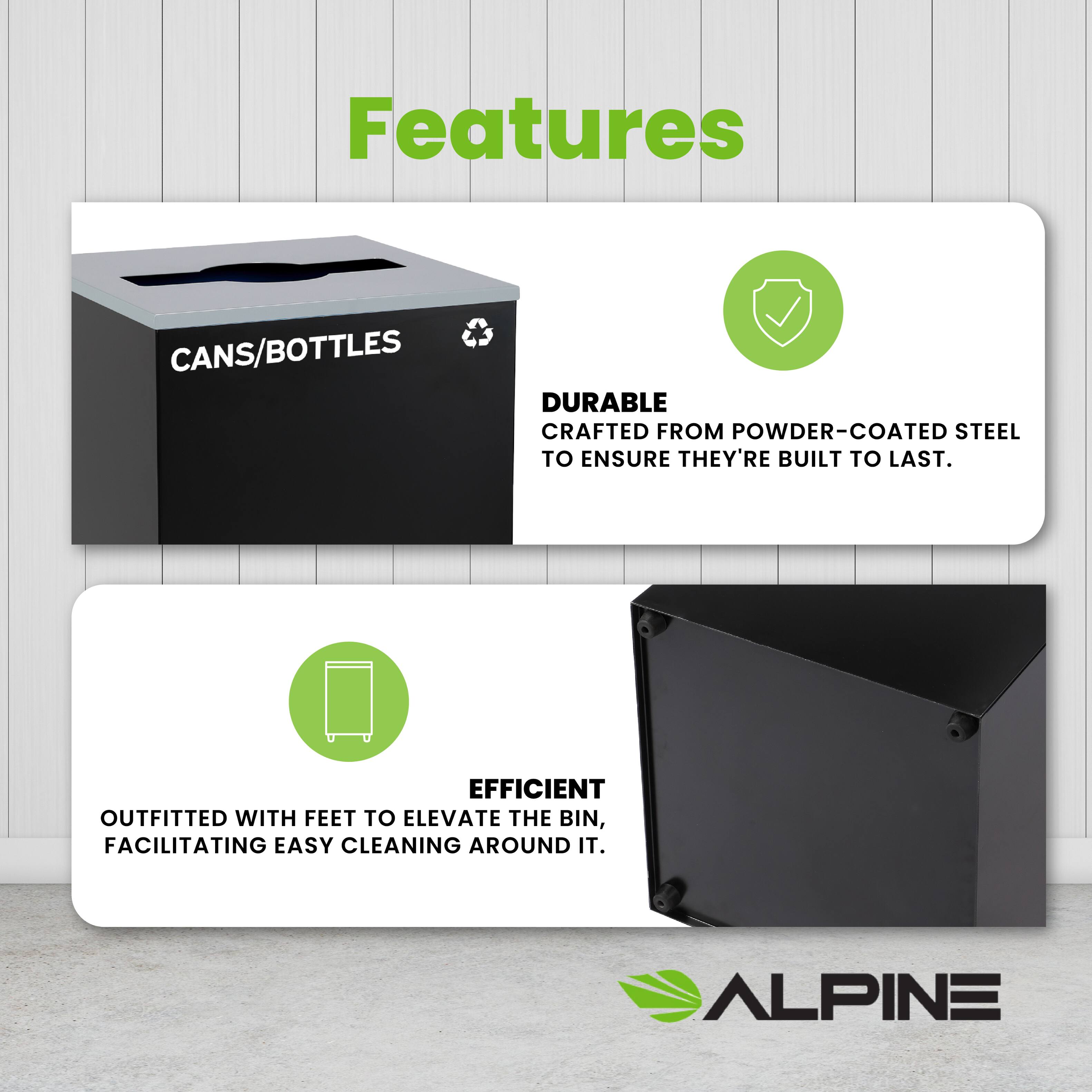 Features
CANS/BOTTLES
DURABLE
CRAFTED FROM POWDER-COATED STEEL TO ENSURE THEY'RE BUILT TO LAST.
EFFICIENT
OUTFITTED WITH FEET TO ELEVATE THE BIN, FACILITATING EASY CLEANING AROUND IT.
ALPINE