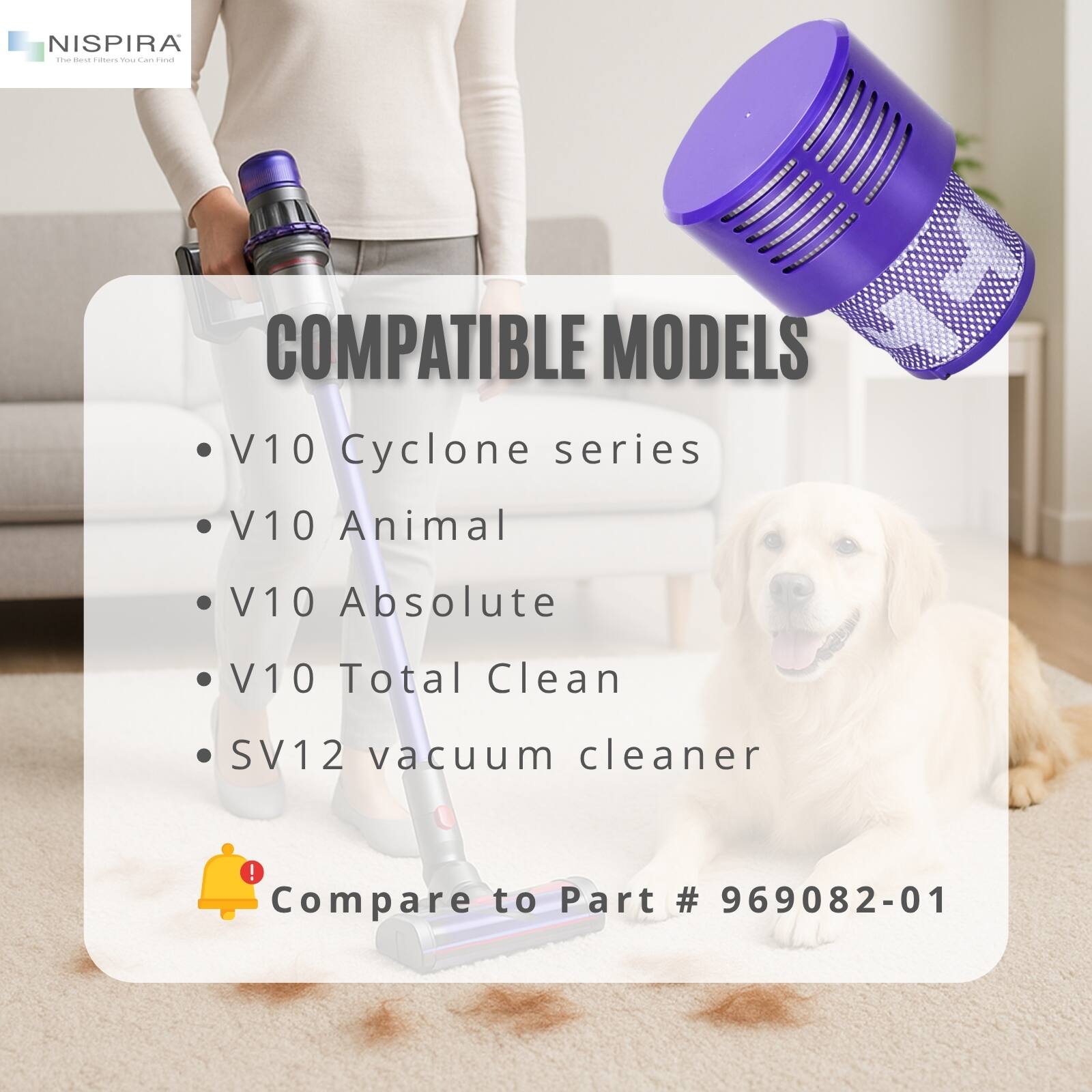 NISPIRA - The Best Filters You Can Find

COMPATIBLE MODELS

- V10 Cyclone series
- V10 Animal
- V10 Absolute
- V10 Total Clean
- SV12 vacuum cleaner

Compare to Part # 969082-01