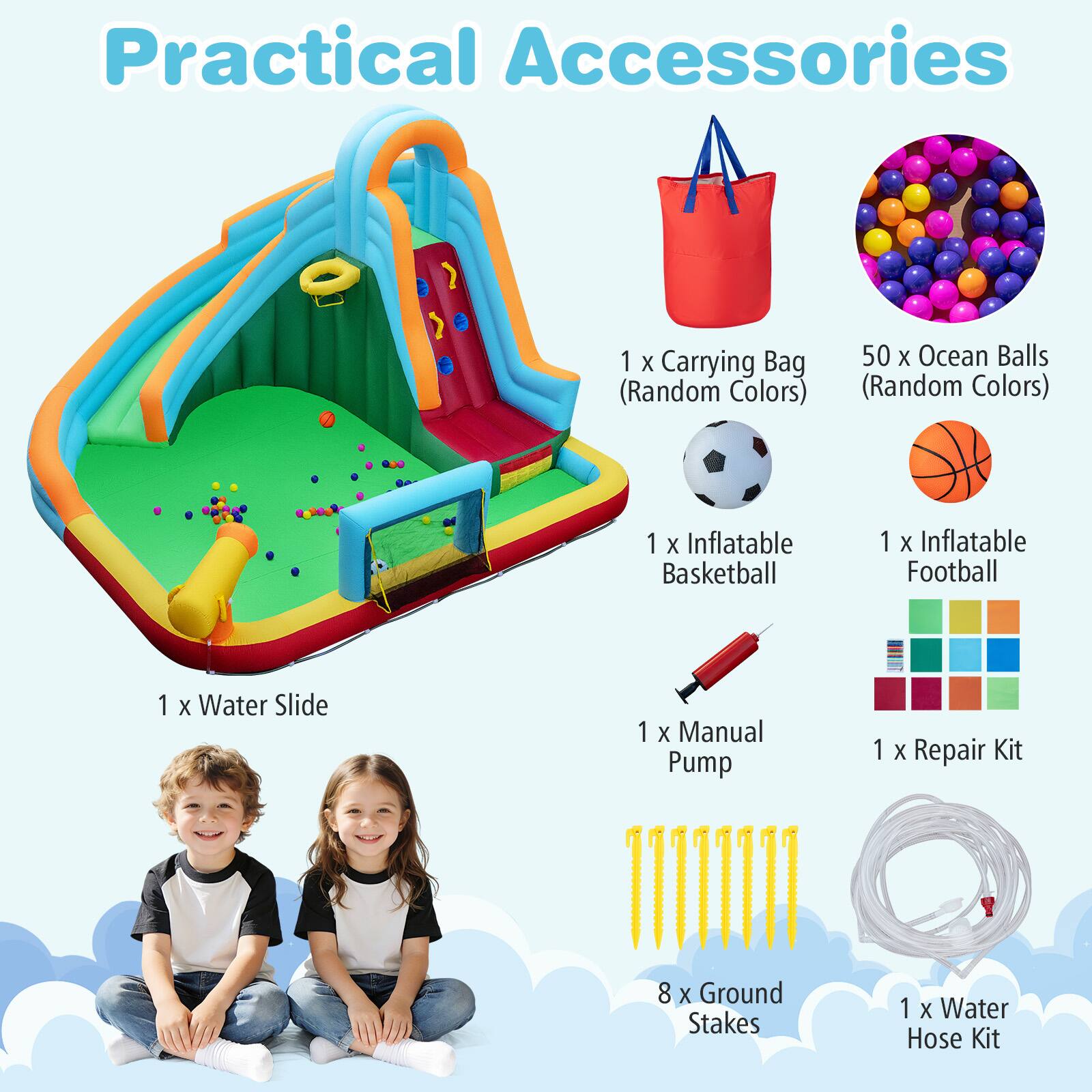 Practical Accessories  
1 x Carrying Bag (Random Colors)  
50 x Ocean Balls (Random Colors)  
1 x Inflatable Basketball  
1 x Inflatable Football  
1 x Water Slide  
1 x Manual Pump  
1 x Repair Kit  
8 x Ground Stakes  
1 x Water Hose Kit