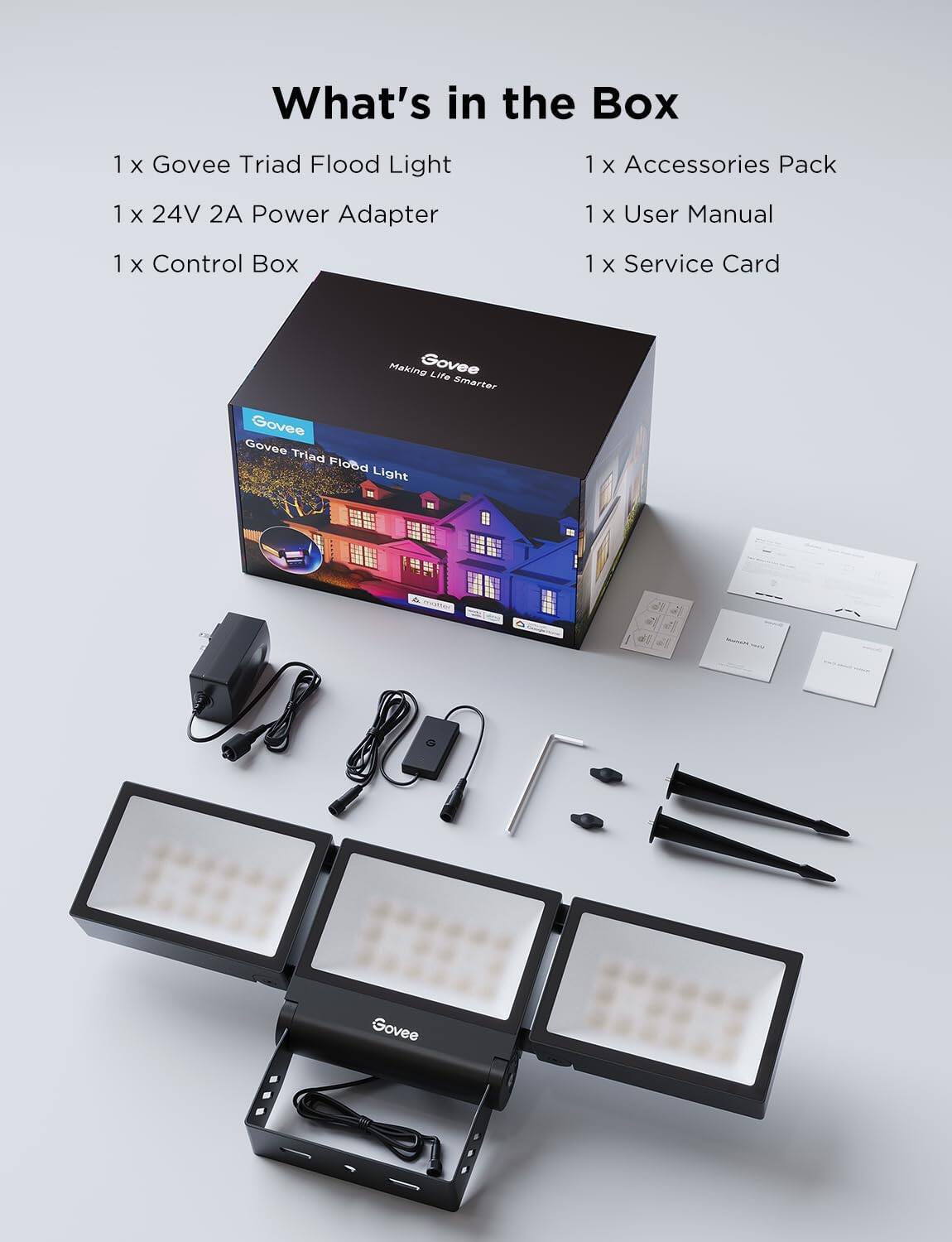 What's in the Box

1 x Govee Triad Flood Light  
1 x 24V 2A Power Adapter  
1 x Control Box  
1 x Accessories Pack  
1 x User Manual  
1 x Service Card  

Making Govee Life Smarter  
Govee Triad Flood Light