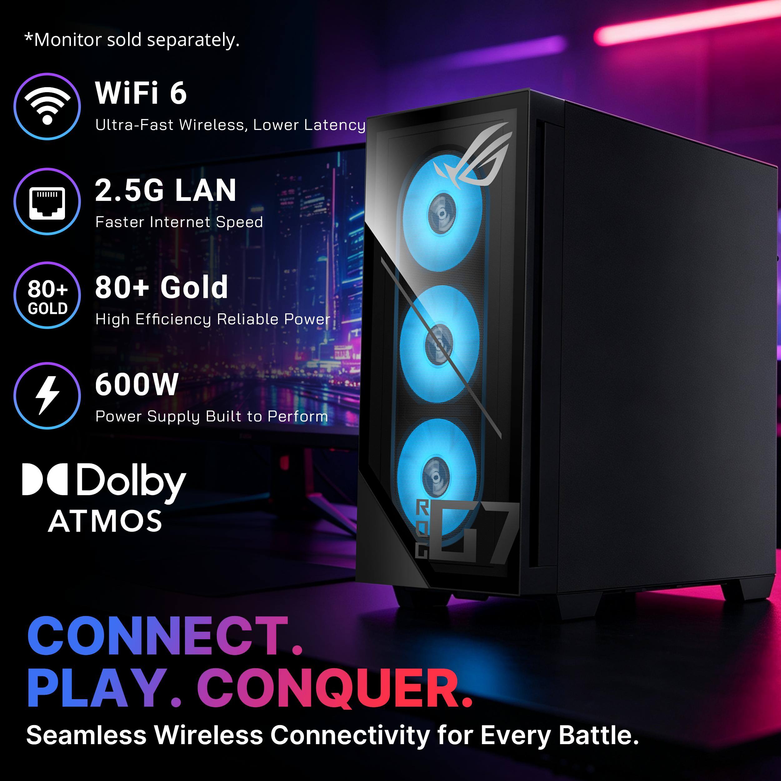 *Monitor sold separately.

WiFi 6  
Ultra-Fast Wireless, Lower Latency

2.5G LAN  
Faster Internet Speed

80+ Gold  
High Efficiency Reliable Power

600W  
Power Supply Built to Perform

Dolby ATMOS

CONNECT. PLAY. CONQUER.  
Seamless Wireless Connectivity for Every Battle.