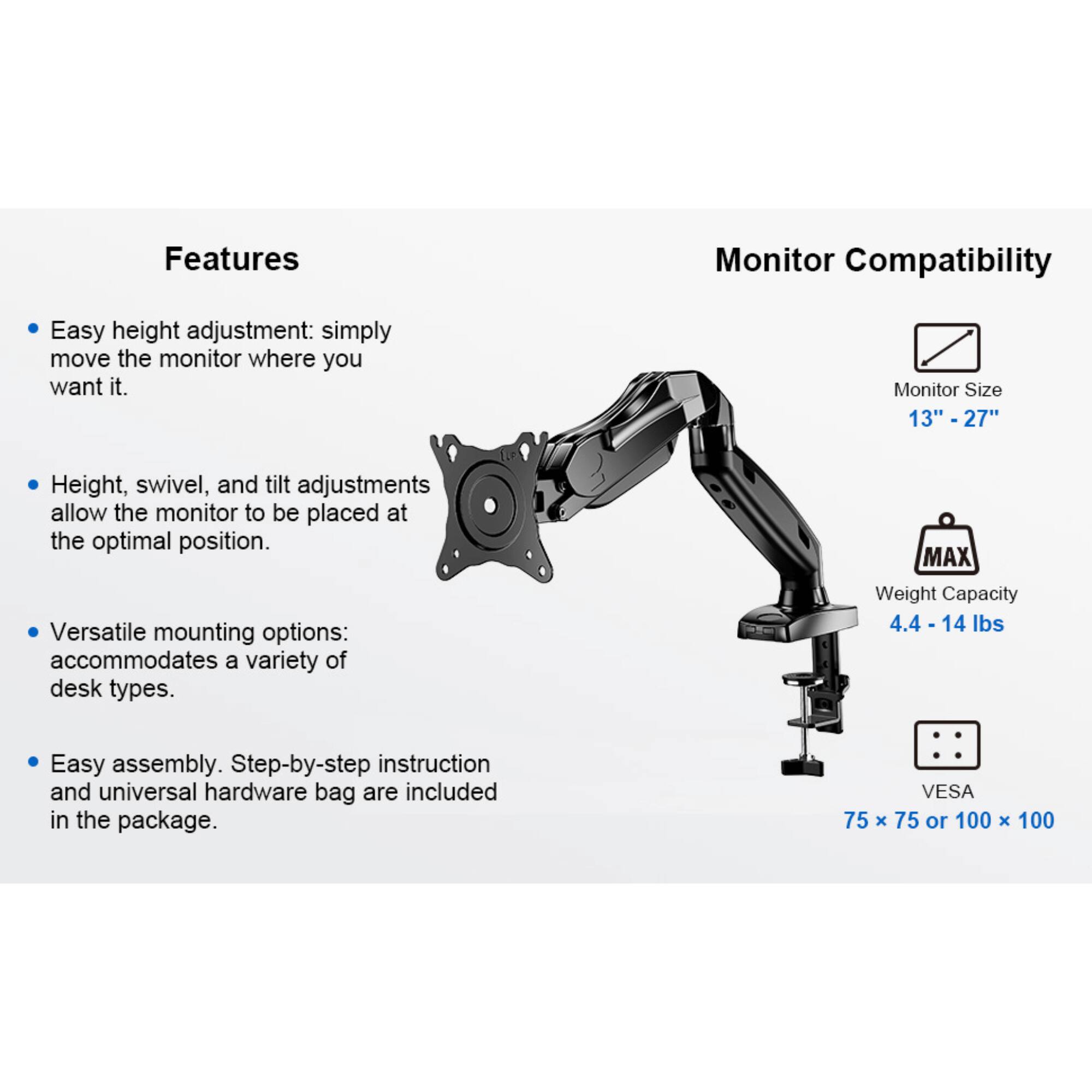 Features

- Easy height adjustment: simply move the monitor where you want it.
- Height, swivel, and tilt adjustments allow the monitor to be placed at the optimal position.
- Versatile mounting options: accommodates a variety of desk types.
- Easy assembly. Step-by-step instruction and universal hardware bag are included in the package.

Monitor Compatibility

- Monitor Size 13" - 27"
- MAX Weight Capacity 4.4 - 14 lbs
- VESA 75 x 75 or 100 x 100