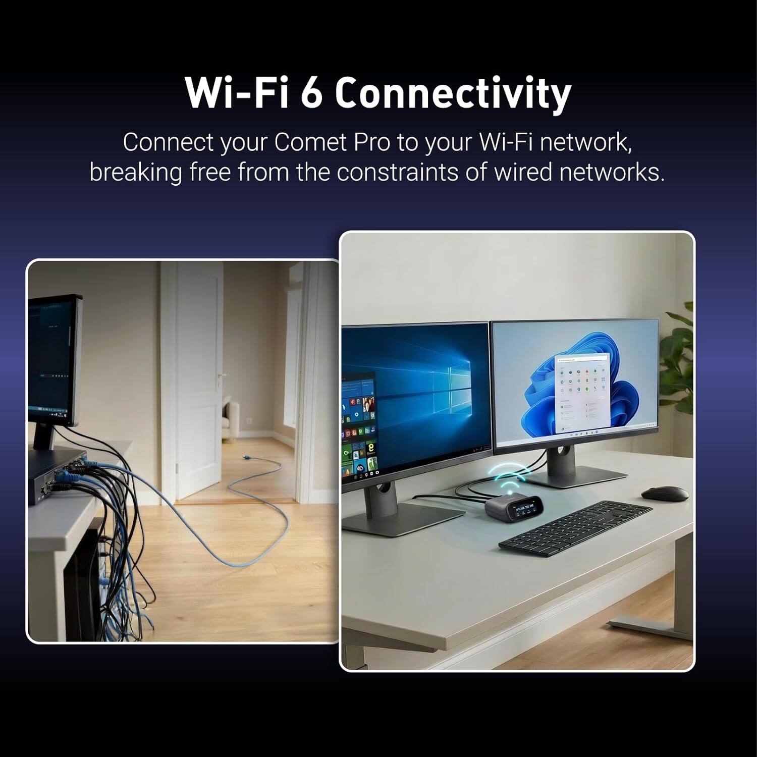 Wi-Fi 6 Connectivity  
Connect your Comet Pro to your Wi-Fi network, breaking free from the constraints of wired networks.
