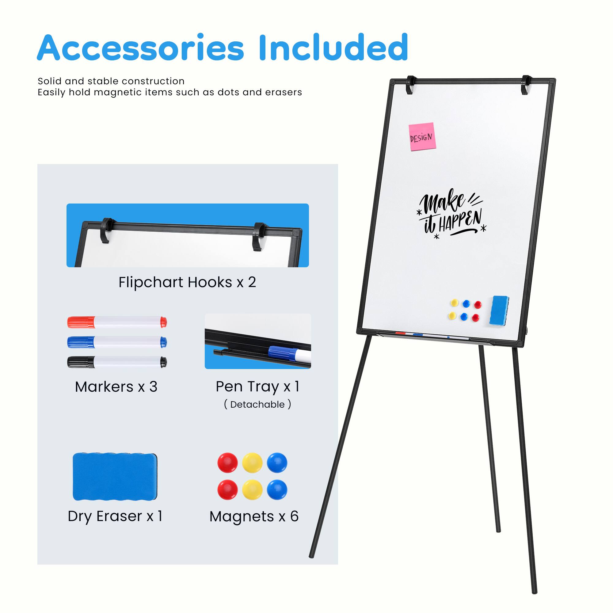 Accessories Included

Solid and stable construction  
Easily hold magnetic items such as dots and erasers

DESIGN * Make it HAPPEN

- Flipchart Hooks x 2
- Markers x 3
- Pen Tray x 1 (Detachable)
- Dry Eraser x 1
- Magnets x 6