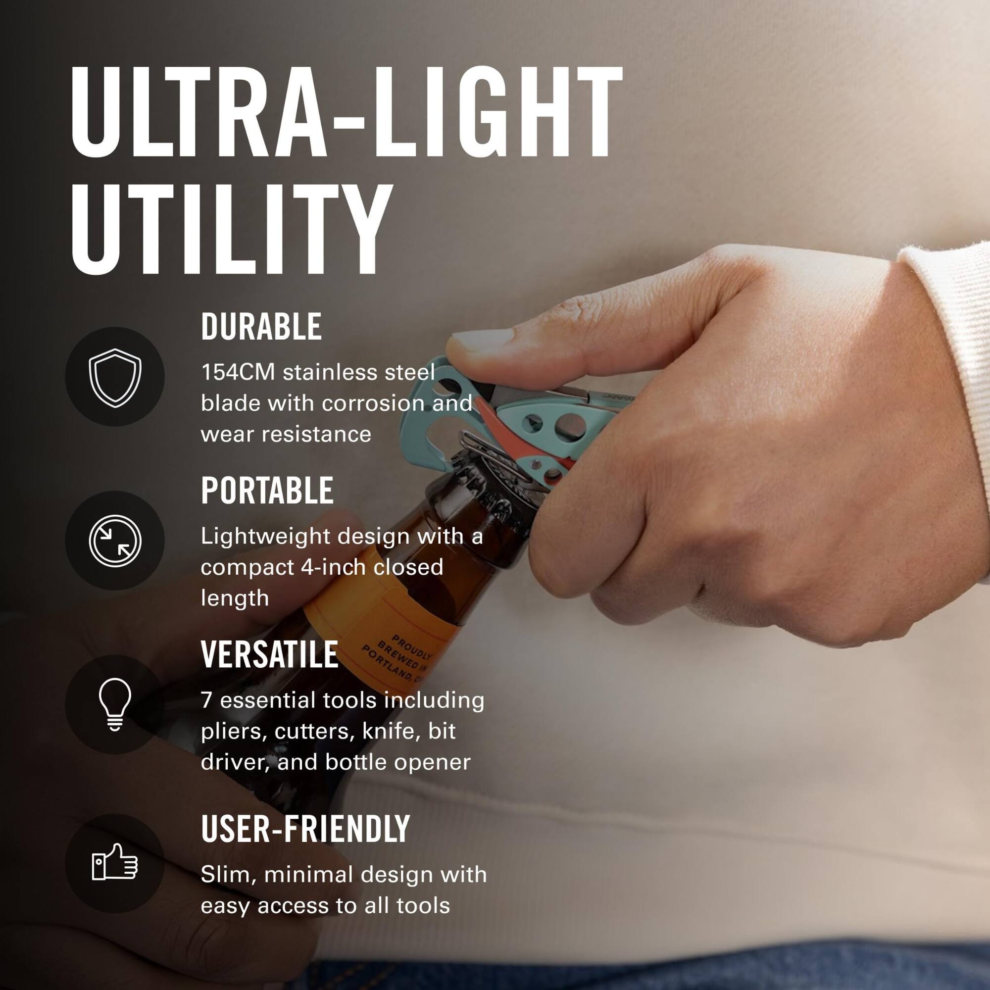 ULTRA-LIGHT UTILITY

DURABLE
154CM stainless steel blade with corrosion and wear resistance

PORTABLE
Lightweight design with a compact 4-inch closed length

VERSATILE
7 essential tools including pliers, cutters, knife, bit driver, and bottle opener

USER-FRIENDLY
Slim, minimal design with easy access to all tools