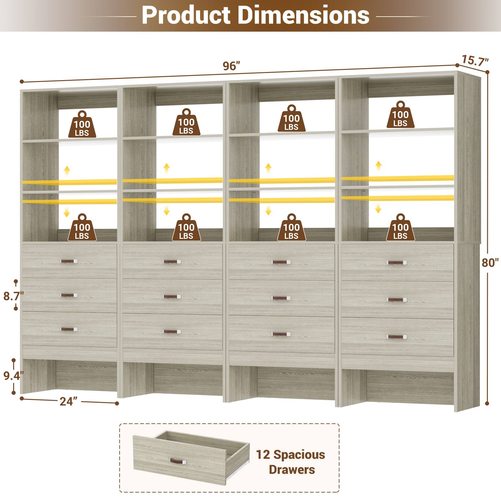 Product Dimensions: 96" x 15.7" x 80"  
Weight Capacity: 100 LBS (per shelf)  
Drawer Dimensions: 8.7" x 9.4" x 24"  
Number of Drawers: 12 Spacious Drawers
