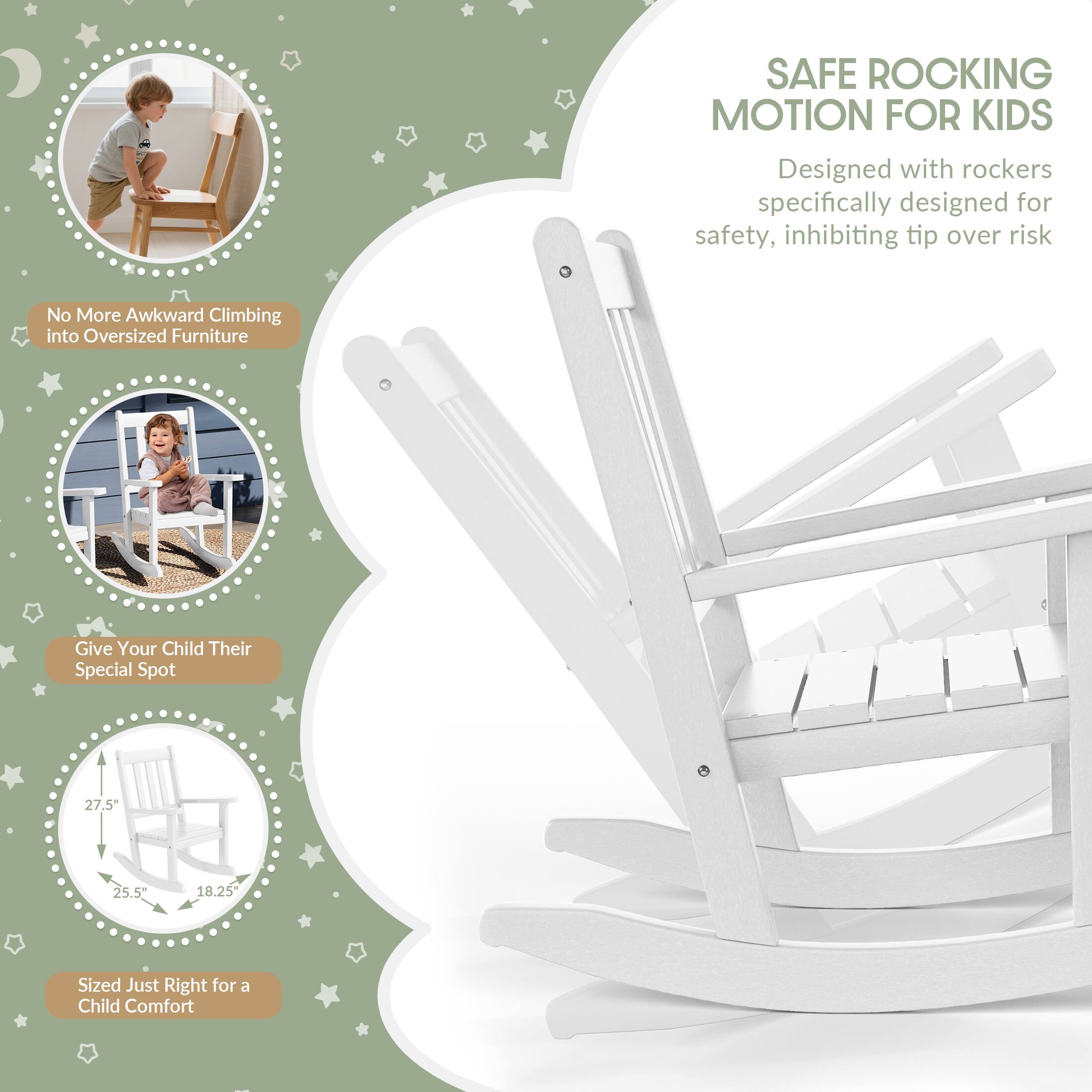 SAFE ROCKING MOTION FOR KIDS  
Designed with rockers specifically designed for safety, inhibiting tip over risk  

No More Awkward Climbing into Oversized Furniture  

Give Your Child Their Special Spot  

27.5"  
25.5"  
18.25"  

Sized Just Right for a Child Comfort