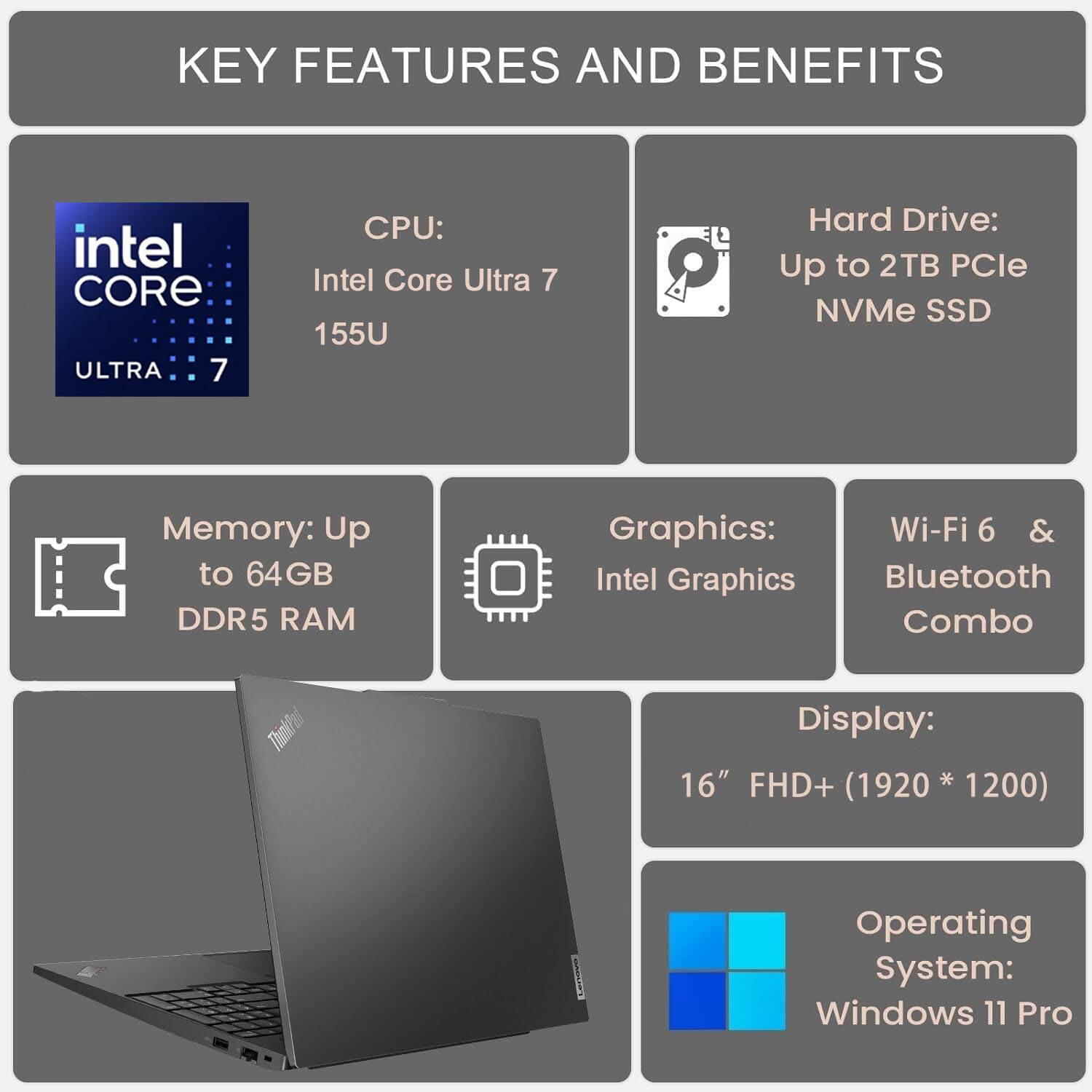KEY FEATURES AND BENEFITS

CPU: Intel Core Ultra 7 155U

Hard Drive: Up to 2TB PCIe NVMe SSD

Memory: Up to 64GB DDR5 RAM

Graphics: Intel Graphics

Wi-Fi 6 & Bluetooth Combo

Display: 16" FHD+ (1920 * 1200)

Operating System: Windows 11 Pro