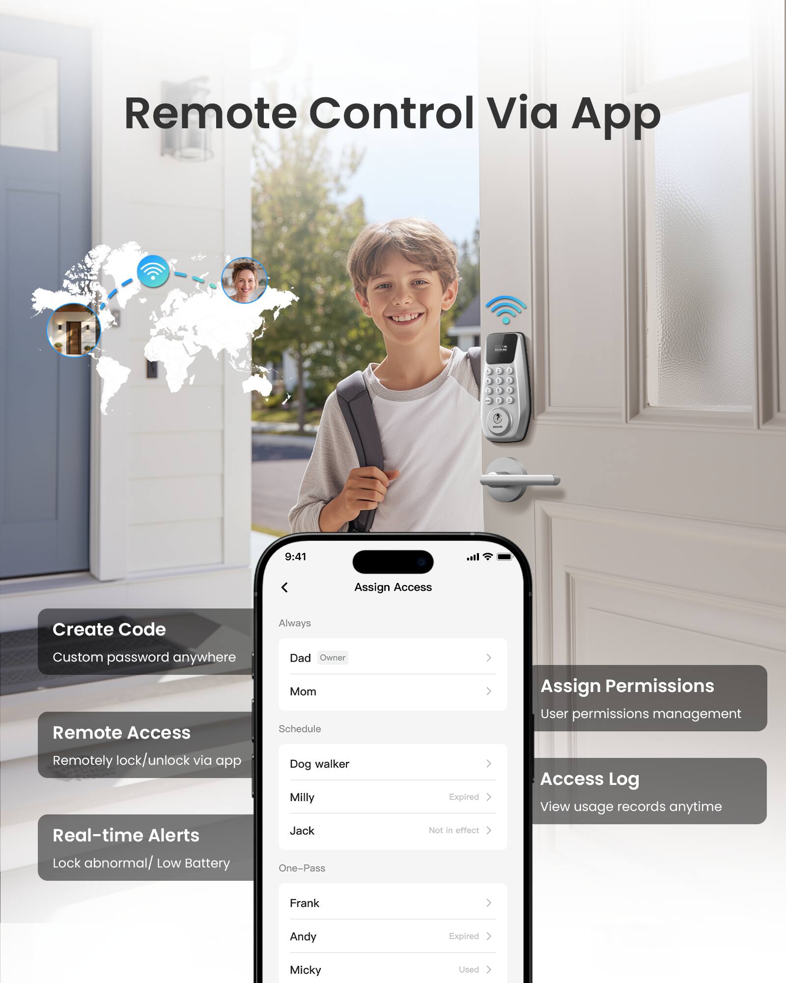 Remote Control Via App

- Create Code
  - Custom password anywhere

- Remote Access
  - Remotely lock/unlock via app

- Real-time Alerts
  - Lock abnormal/ Low Battery

- Assign Access
  - Dad (Owner)
  - Mom
  - Schedule (Expired)
  - Dog walker
  - Milly
  - Jack
  - One-Pass (Expired)
  - Frank (Used)
  - Andy
  - Micky

- Assign Permissions
  - User permissions management

- Access Log
  - View usage records anytime