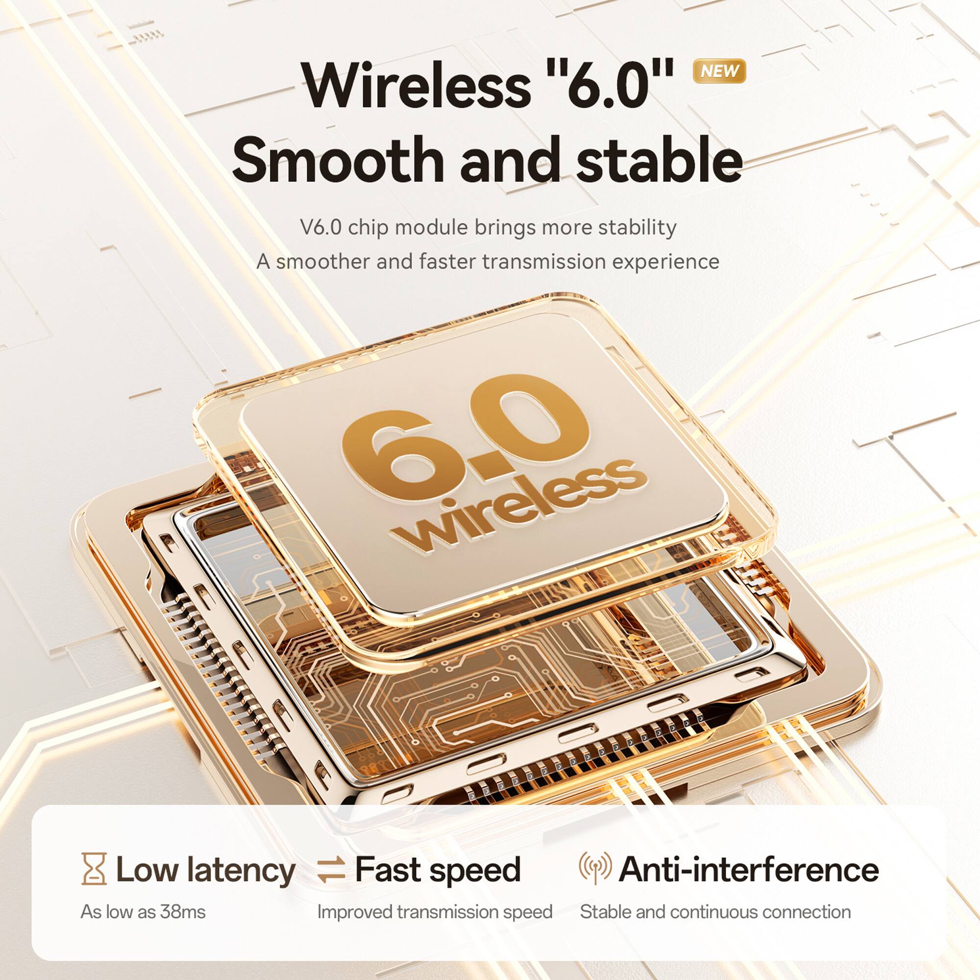 NEW Wireless "6.0"  
Smooth and stable  

V6.0 chip module brings more stability  
A smoother and faster transmission experience  

Low latency  
As low as 38ms  

Fast speed  
Improved transmission speed  

Anti-interference  
Stable and continuous connection