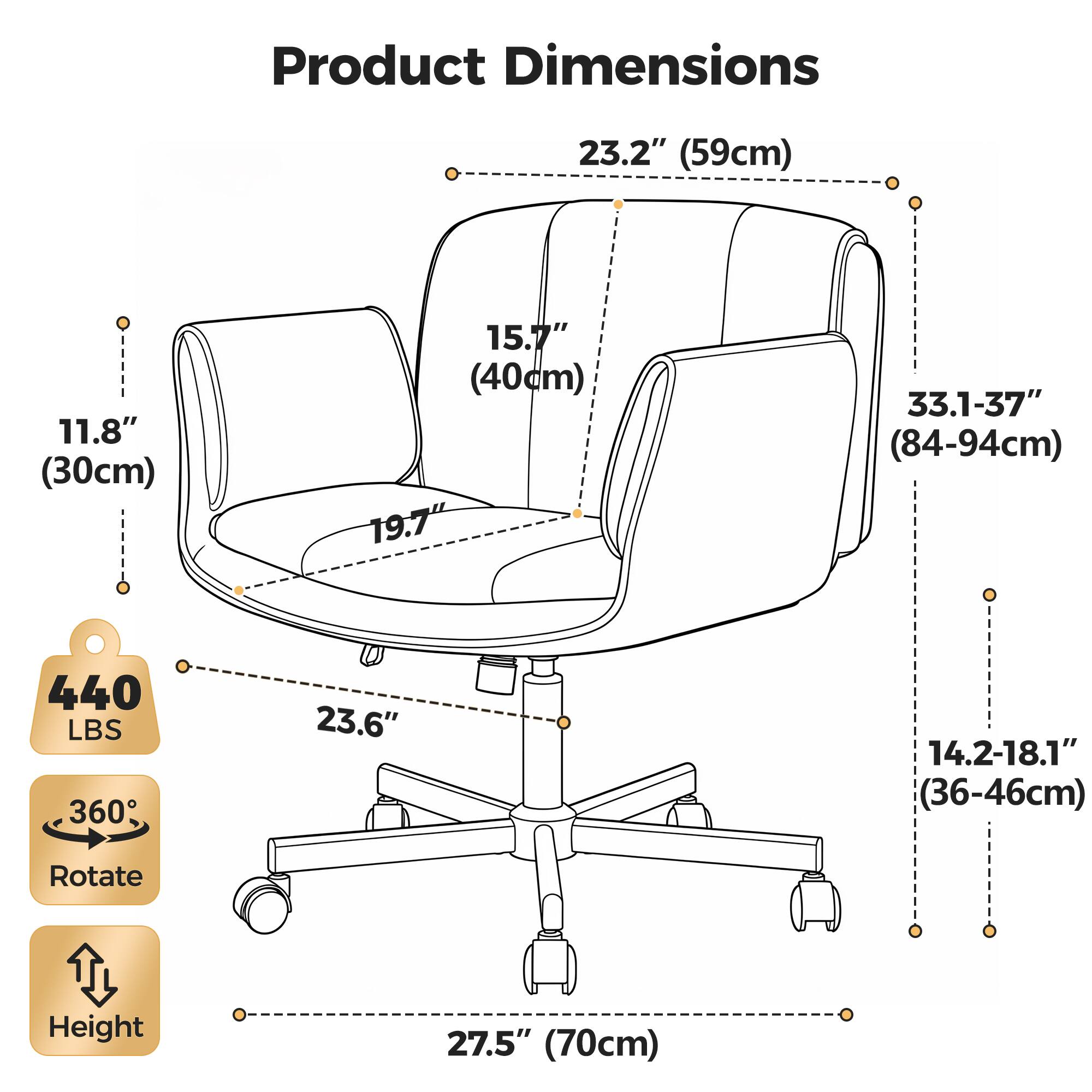 Product Dimensions:  
- Width: 23.2" (59cm)  
- Depth: 11.8" (30cm)  
- Height: 33.1-37" (84-94cm)  
- Seat Height: 19.7"  
- Seat Depth: 15.7" (40cm)  
- Seat Width: 23.6"  
- Armrest Height: 14.2-18.1" (36-46cm)  
- Back Height: 27.5" (70cm)  

Weight Capacity: 440 LBS  
Rotation: 360°  
Height Adjustable