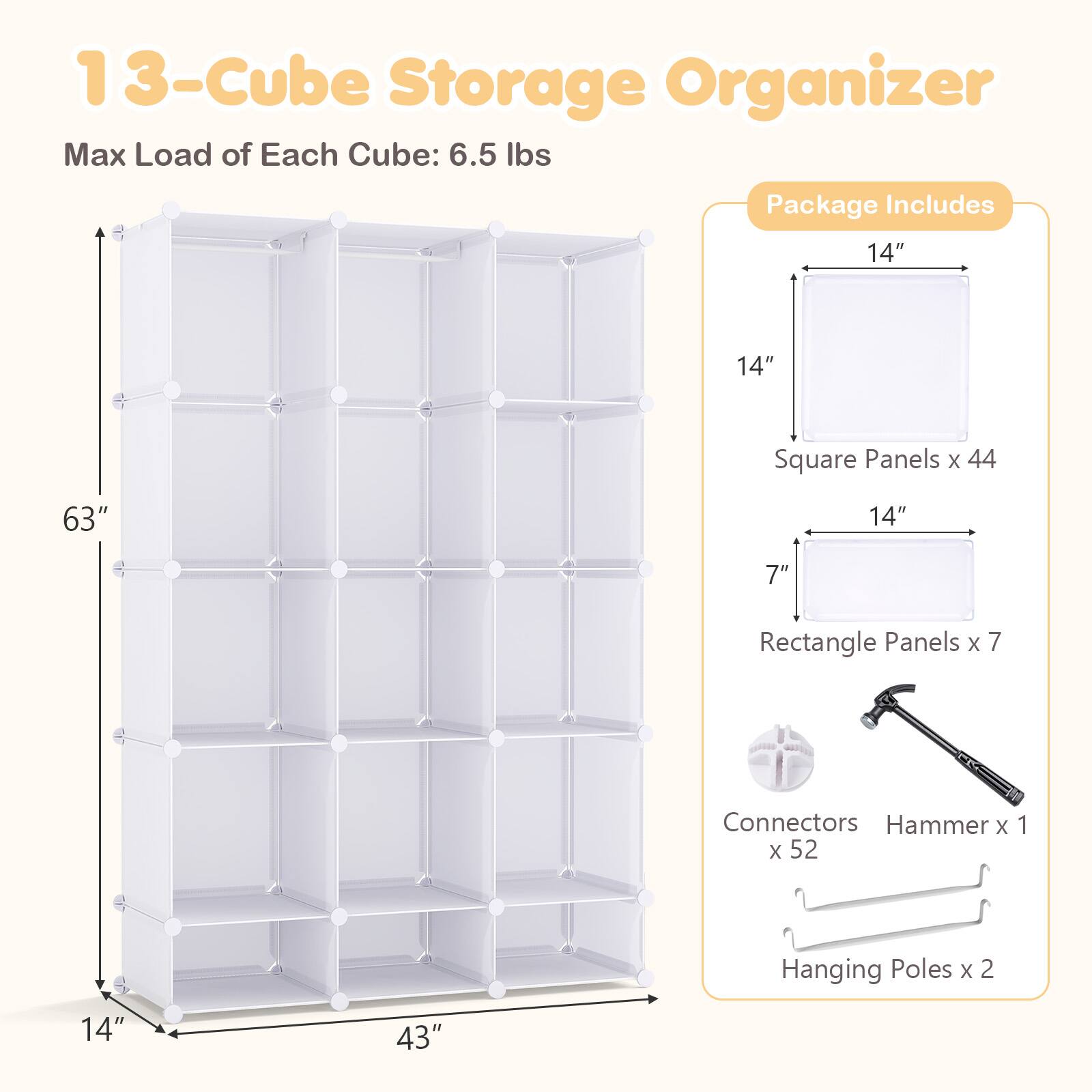 13-Cube Storage Organizer  
Max Load of Each Cube: 6.5 lbs  

Package Includes  
14" x 14" Square Panels x 44  
14" x 7" Rectangle Panels x 7  
Connectors x 52  
Hammer x 1  
Hanging Poles x 2  

Dimensions:  
Height: 63"  
Width: 43"  
Depth: 14"