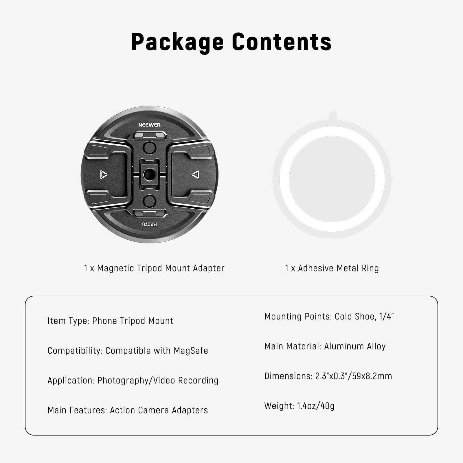 Package Contents

NEEWER

1 x Magnetic Tripod Mount Adapter

1 x Adhesive Metal Ring

Item Type: Phone Tripod Mount

Mounting Points: Cold Shoe, 1/4"

Compatibility: Compatible with MagSafe

Main Material: Aluminum Alloy

Application: Photography/Video Recording

Dimensions: 2.3"x0.3/59x8.2mm

Main Features: Action Camera Adapters

Weight: 1.4oz/40g